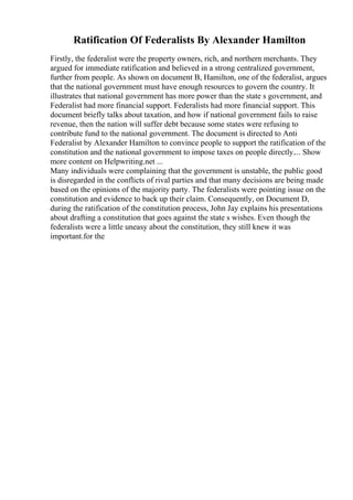 Ratification Of Federalists By Alexander Hamilton
Firstly, the federalist were the property owners, rich, and northern merchants. They
argued for immediate ratification and believed in a strong centralized government,
further from people. As shown on document B, Hamilton, one of the federalist, argues
that the national government must have enough resources to govern the country. It
illustrates that national government has more power than the state s government, and
Federalist had more financial support. Federalists had more financial support. This
document briefly talks about taxation, and how if national government fails to raise
revenue, then the nation will suffer debt because some states were refusing to
contribute fund to the national government. The document is directed to Anti
Federalist by Alexander Hamilton to convince people to support the ratification of the
constitution and the national government to impose taxes on people directly.... Show
more content on Helpwriting.net ...
Many individuals were complaining that the government is unstable, the public good
is disregarded in the conflicts of rival parties and that many decisions are being made
based on the opinions of the majority party. The federalists were pointing issue on the
constitution and evidence to back up their claim. Consequently, on Document D,
during the ratification of the constitution process, John Jay explains his presentations
about drafting a constitution that goes against the state s wishes. Even though the
federalists were a little uneasy about the constitution, they still knew it was
important.for the
 