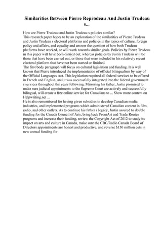 Similarities Between Pierre Reprodeau And Justin Trudeau
s...
How are Pierre Trudeau and Justin Trudeau s policies similar?
This research paper hopes to be an exploration of the similarities of Pierre Trudeau
and Justin Trudeau s electoral platforms and policies in the topics of culture, foreign
policy and affairs, and equality and answer the question of how both Trudeau
platforms have worked, or will work towards similar goals. Policies by Pierre Trudeau
in this paper will have been carried out, whereas policies by Justin Trudeau will be
those that have been carried out, or those that were included in his relatively recent
electoral platform that have not been started or finished.
The first body paragraph will focus on cultural legislation and funding. It is well
known that Pierre introduced the implementation of official bilingualism by way of
the Official Languages Act. This legislation required all federal services to be offered
in French and English, and it was successfully integrated into the federal government
s services throughout the years following. Mirroring his father, Justin promised to
make sure judicial appointments to the Supreme Court are actively and successfully
bilingual, will create a free online service for Canadians to ... Show more content on
Helpwriting.net ...
He is also remembered for having given subsidies to develop Canadian media
industries, and implemented programs which administered Canadian content in film,
radio, and other outlets. As to continue his father s legacy, Justin assured to double
funding for the Canada Council of Arts, bring back PromArt and Trade Routes
programs and increase their funding, review the Copyright Act of 2012 to study its
impact on arts and culture in Canada, make sure the CBC/Radio Canada Board of
Directors appointments are honest and productive, and reverse $150 million cuts in
new annual funding for
 