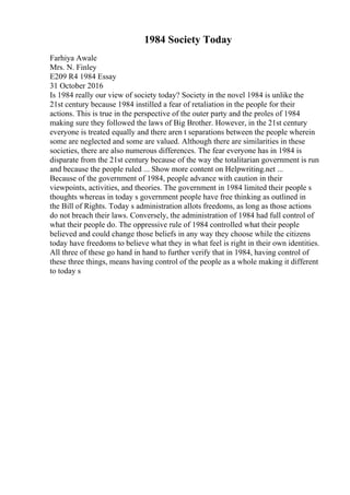 1984 Society Today
Farhiya Awale
Mrs. N. Finley
E209 R4 1984 Essay
31 October 2016
Is 1984 really our view of society today? Society in the novel 1984 is unlike the
21st century because 1984 instilled a fear of retaliation in the people for their
actions. This is true in the perspective of the outer party and the proles of 1984
making sure they followed the laws of Big Brother. However, in the 21st century
everyone is treated equally and there aren t separations between the people wherein
some are neglected and some are valued. Although there are similarities in these
societies, there are also numerous differences. The fear everyone has in 1984 is
disparate from the 21st century because of the way the totalitarian government is run
and because the people ruled ... Show more content on Helpwriting.net ...
Because of the government of 1984, people advance with caution in their
viewpoints, activities, and theories. The government in 1984 limited their people s
thoughts whereas in today s government people have free thinking as outlined in
the Bill of Rights. Today s administration allots freedoms, as long as those actions
do not breach their laws. Conversely, the administration of 1984 had full control of
what their people do. The oppressive rule of 1984 controlled what their people
believed and could change those beliefs in any way they choose while the citizens
today have freedoms to believe what they in what feel is right in their own identities.
All three of these go hand in hand to further verify that in 1984, having control of
these three things, means having control of the people as a whole making it different
to today s
 