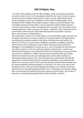 Bill Of Rights Dbq
1.In 1789, James Madison wrote the Bill of Rights, which lists specific constraints
on federal control in a set of 10 amendments ratified by the states. Liberty, meaning
freedom from governmental and economic control, was the central factor and of
utmost importance in the eyes of Madison and his fellow founding fathers when
drafting the Bill of Rights. Protecting the peoples respective personal liberties such
as freedom of speech and the right to exercise particular religious beliefs played a
vital role in the creation of these amendments however limits were also placed on the
freedoms granted in order to preserve the nation s wellbeing. These restrictions on the
overall liberty allowed in the United Statesinclude limits on freedom of speech...
Show more content on Helpwriting.net ...
The media plays a massive role in the politics of the United States today and truly sets
the agenda and makes an extensive impression on public opinion. Through political
advertising on the Internet and television along with numerous other outlets, the
opinions of citizens on issues such as healthcare, presidency candidates, and many
other concerns can be immensely swayed. Many Americans are not politically
intelligent or knowledgeable in current events so one well thought out advertisement
can nudge someone to vote for a particular person or advocate for a certain issue.
Political advertising does not significantly differ from advertising a consumer product
such as Fructis shampoo or Poptarts because both are pushing all the good things
about their product/issue onto you and hoping that you buy into what they are
advertising and take the bait. Also, some advertisements will promote how bad the
opposition is while declaring that their commodity/candidate is more qualified and
superior for numerous reasons. Due to the fact that these political advertisements and
the media manipulate political perspectives, this truly is an insult to the idea of free
elections because as the government through advertising is now shaping Americans
beliefs there are no longer unaltered political views. The people are no longer making
their own decisions but rather having choices placed in front of them. The system of
democracy is substantially degraded when citizens outlook on politics
 