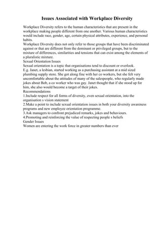 Issues Associated with Workplace Diversity
Workplace Diversity refers to the human characteristics that are present in the
workplace making people different from one another. Various human characteristics
would include race, gender, age, certain physical attributes, experience, and personal
habits.
Workplace Diversity does not only refer to those groups that have been discriminated
against or that are different from the dominant or privileged groups, but to the
mixture of differences, similarities and tensions that can exist among the elements of
a pluralistic mixture.
Sexual Orientation Issues
Sexual orientation is a topic that organisations tend to discount or overlook.
E.g. Janet, a lesbian, started working as a purchasing assistant at a mid sized
plumbing supply store. She got along fine with her co workers, but she felt very
uncomfortable about the attitudes of many of the salespeople, who regularly made
jokes about Bob, a co worker who was gay. Janet thought that if she stood up for
him, she also would become a target of their jokes.
Recommendations
1.Include respect for all forms of diversity, even sexual orientation, into the
organisation s vision statement
2.Make a point to include sexual orientation issues in both your diversity awareness
programs and new employee orientation programme.
3.Ask managers to confront prejudiced remarks, jokes and behaviours.
4.Promoting and reinforcing the value of respecting people s beliefs
Gender Issues
Women are entering the work force in greater numbers than ever
 