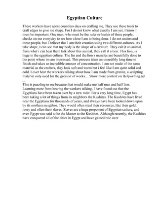Egyptian Culture
These workers have spent countless days on crafting me, They use these tools to
craft edges to give me shape. For I do not know what exactly I am yet, I know I
must be important. One man, who must be the ruler or leader of these people,
checks on me everyday to see how close I am to being done. I do not understand
these people, but I believe that I am their creation using two different cultures. As I
take shape, I can see that my body is the shape of a creature. They call it an animal,
from what i can hear them talk about this animal, they call it a lion. This lion, is
huge in the egyptian culture. The fur and the lion s muscles are beautifully done to
the point where im am impressed. This process takes an incredibly long time to
finish and takes an incredible amount of concentration. I am not made of the same
material as the crafters, they look soft and warm but i feel like I am quite solid and
cold. I over hear the workers talking about how I am made from granite, a sculpting
material only used for the greatest of works.... Show more content on Helpwriting.net
...
This is puzzling to me because that would make me half man and half lion.
Learning more from hearing the workers talking, I have found out that the
Egyptians have been taken over by a new ruler. For a very long time, Egypt has
been taking a lot of things from its neighbors the Kushites. The Kushites have lived
near the Egyptians for thousands of years, and always have been looked down upon
by its northern neighbor. They would often steal their resources, like their gold,
ivory and often their slaves. Slaves are a huge proponent of Egyptian culture, and
even Egypt was said to be the Master to the Kushites. Although recently, the Kushites
have conquered all of the cities in Egypt and have gained rule over
 