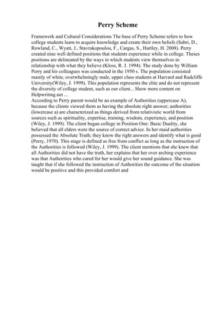 Perry Scheme
Framework and Cultural Considerations The base of Perry Scheme refers to how
college students learn to acquire knowledge and create their own beliefs (Sabri, D.,
Rowland, C., Wyatt, J., Stavrakopoulou, F., Cargas, S., Hartley, H. 2008). Perry
created nine well defined positions that students experience while in college. Theses
positions are delineated by the ways in which students view themselves in
relationship with what they believe (Kloss, R. J. 1994). The study done by William
Perry and his colleagues was conducted in the 1950 s. The population consisted
mainly of white, overwhelmingly male, upper class students at Harvard and Radcliffe
University(Wiley, J. 1999). This population represents the elite and do not represent
the diversity of college student, such as our client... Show more content on
Helpwriting.net ...
According to Perry parent would be an example of Authorities (uppercase A),
because the clients viewed them as having the absolute right answer; authorities
(lowercase a) are characterized as things derived from relativistic world from
sources such as spirituality, expertise, training, wisdom, experience, and position
(Wiley, J. 1999). The client began college in Position One: Basic Duality, she
believed that all elders were the source of correct advice. In her maid authorities
possessed the Absolute Truth; they know the right answers and identify what is good
(Perry, 1970). This stage is defined as free from conflict as long as the instruction of
the Authorities is followed (Wiley, J. 1999). The client mentions that she knew that
all Authorities did not have the truth, her explains that her over arching experience
was that Authorities who cared for her would give her sound guidance. She was
taught that if she followed the instruction of Authorities the outcome of the situation
would be positive and this provided comfort and
 