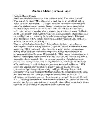 Decision-Making Process Paper
Decision Making Process
People make decisions every day. What clothes to wear? What movie to watch?
What to cook for dinner? Most of us want to think that we are capable of making
logical decisions. Goldstein (2011) suggest deductive and inductive reasoning are
part of the decision making process. Deductive reasoning arrives at a conclusion
based on multiple premises that are assumed to be true and inductive reasoning
arrives at a conclusion based on what is probably true about the evidence (Goldstein,
2011). Consequently, doctors, attorneys, psychologists, and many other professionals
are held higher on accountability for their decision making processes. This essay
gives descriptions of how humans make logical and risky decisions, and methods ...
Show more content on Helpwriting.net ...
They are held to higher standards of ethical behavior for their roles and duties,
including their decision making processes (Rogerson, Gottlieb, Handelsman, Knapp,
Younggren, 2011). Conversely, when decisions involve complex circumstances,
making ethical decisions can become complicated. Ethical knowledge does not
always generate ethical behavior (Rogerson et al., 2011). Certain circumstances have
personal and interpersonal influences that affect decisions, and intuition may have a
larger effect. Rogerson et al., (2011) argues that in the field of psychology, these
professionals can improve decision making processes by including a broader range
of factors that can persuade decision and judgment. Whereas Ron Howard (1986)
argued that decision analysis enhances effective decision making providing
systematic analysis, imaginative creativity, and logic. Although Howard et al.,
argument evolved many years prior to Rogerson et al., the concept remains the same,
psychologist should not be receptive to presumptuous inappropriate roles of
advocacy or participate in analyses whose earnings are ethically distasteful. Howard
et al., (1986) suggest three levels of criticism decision analyses, application criticism
question how decision analysis improves actual decision making, conceptual criticism
argue that the deterioration of the decision analysis process may
 