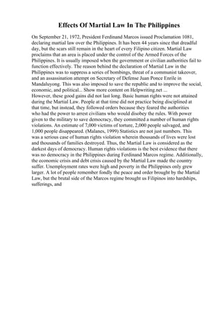 Effects Of Martial Law In The Philippines
On September 21, 1972, President Ferdinand Marcos issued Proclamation 1081,
declaring martial law over the Philippines. It has been 44 years since that dreadful
day, but the scars still remain in the heart of every Filipino citizen. Martial Law
proclaims that an area is placed under the control of the Armed Forces of the
Philippines. It is usually imposed when the government or civilian authorities fail to
function effectively. The reason behind the declaration of Martial Law in the
Philippines was to suppress a series of bombings, threat of a communist takeover,
and an assassination attempt on Secretary of Defense Juan Ponce Enrile in
Mandaluyong. This was also imposed to save the republic and to improve the social,
economic, and political... Show more content on Helpwriting.net ...
However, these good gains did not last long. Basic human rights were not attained
during the Martial Law. People at that time did not practice being disciplined at
that time, but instead, they followed orders because they feared the authorities
who had the power to arrest civilians who would disobey the rules. With power
given to the military to save democracy, they committed a number of human rights
violations. An estimate of 7,000 victims of torture, 2,000 people salvaged, and
1,000 people disappeared. (Malanes, 1999) Statistics are not just numbers. This
was a serious case of human rights violation wherein thousands of lives were lost
and thousands of families destroyed. Thus, the Martial Law is considered as the
darkest days of democracy. Human rights violations is the best evidence that there
was no democracy in the Philippines during Ferdinand Marcos regime. Additionally,
the economic crisis and debt crisis caused by the Martial Law made the country
suffer. Unemployment rates were high and poverty in the Philippines only grew
larger. A lot of people remember fondly the peace and order brought by the Martial
Law, but the brutal side of the Marcos regime brought us Filipinos into hardships,
sufferings, and
 
