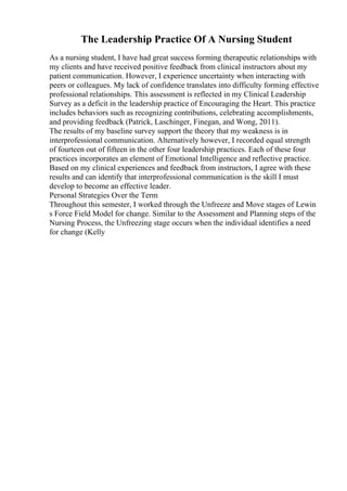 The Leadership Practice Of A Nursing Student
As a nursing student, I have had great success forming therapeutic relationships with
my clients and have received positive feedback from clinical instructors about my
patient communication. However, I experience uncertainty when interacting with
peers or colleagues. My lack of confidence translates into difficulty forming effective
professional relationships. This assessment is reflected in my Clinical Leadership
Survey as a deficit in the leadership practice of Encouraging the Heart. This practice
includes behaviors such as recognizing contributions, celebrating accomplishments,
and providing feedback (Patrick, Laschinger, Finegan, and Wong, 2011).
The results of my baseline survey support the theory that my weakness is in
interprofessional communication. Alternatively however, I recorded equal strength
of fourteen out of fifteen in the other four leadership practices. Each of these four
practices incorporates an element of Emotional Intelligence and reflective practice.
Based on my clinical experiences and feedback from instructors, I agree with these
results and can identify that interprofessional communication is the skill I must
develop to become an effective leader.
Personal Strategies Over the Term
Throughout this semester, I worked through the Unfreeze and Move stages of Lewin
s Force Field Model for change. Similar to the Assessment and Planning steps of the
Nursing Process, the Unfreezing stage occurs when the individual identifies a need
for change (Kelly
 