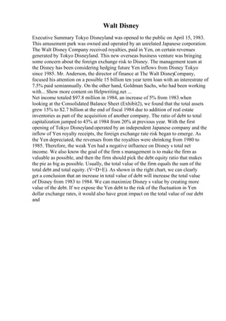 Walt Disney
Executive Summary Tokyo Disneyland was opened to the public on April 15, 1983.
This amusement park was owned and operated by an unrelated Japanese corporation.
The Walt Disney Company received royalties, paid in Yen, on certain revenues
generated by Tokyo Disneyland. This new overseas business venture was bringing
some concern about the foreign exchange risk to Disney. The management team at
the Disney has been considering hedging future Yen inflows from Disney Tokyo
since 1985. Mr. Anderson, the director of finance at The Walt Disney
Company,
focused his attention on a possible 15 billion ten year term loan with an interestrate of
7.5% paid semiannually. On the other hand, Goldman Sachs, who had been working
with... Show more content on Helpwriting.net ...
Net income totaled $97.8 million in 1984, an increase of 5% from 1983.when
looking at the Consolidated Balance Sheet (Exhibit2), we found that the total assets
grew 15% to $2.7 billion at the end of fiscal 1984 due to addition of real estate
inventories as part of the acquisition of another company. The ratio of debt to total
capitalization jumped to 43% at 1984 from 20% at previous year. With the first
opening of Tokyo Disneyland operated by an independent Japanese company and the
inflow of Yen royalty receipts, the foreign exchange rate risk began to emerge. As
the Yen depreciated, the revenues from the royalties were shrinking from 1980 to
1985. Therefore, the weak Yen had a negative influence on Disney s total net
income. We also know the goal of the firm s management is to make the firm as
valuable as possible, and then the firm should pick the debt equity ratio that makes
the pie as big as possible. Usually, the total value of the firm equals the sum of the
total debt and total equity. (V=D+E). As shown in the right chart, we can clearly
get a conclusion that an increase in total value of debt will increase the total value
of Disney from 1983 to 1984. We can maximize Disney s value by creating more
value of the debt. If we expose the Yen debt to the risk of the fluctuation in Yen
dollar exchange rates, it would also have great impact on the total value of our debt
and
 