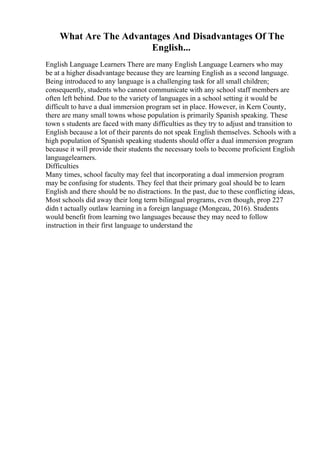 What Are The Advantages And Disadvantages Of The
English...
English Language Learners There are many English Language Learners who may
be at a higher disadvantage because they are learning English as a second language.
Being introduced to any language is a challenging task for all small children;
consequently, students who cannot communicate with any school staff members are
often left behind. Due to the variety of languages in a school setting it would be
difficult to have a dual immersion program set in place. However, in Kern County,
there are many small towns whose population is primarily Spanish speaking. These
town s students are faced with many difficulties as they try to adjust and transition to
English because a lot of their parents do not speak English themselves. Schools with a
high population of Spanish speaking students should offer a dual immersion program
because it will provide their students the necessary tools to become proficient English
languagelearners.
Difficulties
Many times, school faculty may feel that incorporating a dual immersion program
may be confusing for students. They feel that their primary goal should be to learn
English and there should be no distractions. In the past, due to these conflicting ideas,
Most schools did away their long term bilingual programs, even though, prop 227
didn t actually outlaw learning in a foreign language (Mongeau, 2016). Students
would benefit from learning two languages because they may need to follow
instruction in their first language to understand the
 