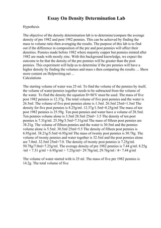 Essay On Density Determination Lab
Hypothesis
The objective of the density determination lab is to determine/compare the average
density of pre 1982 and post 1982 pennies. This can be achieved by finding the
mass to volume ratio then averaging the results. The purpose of this lab is to find
out if the difference in composition of the pre and post pennies will affect their
densities. Pennies made before 1982 where majority copper but pennies minted after
1982 are made with mostly zinc. With this background knowledge, we expect the
outcome to be that the density of the pre pennies will be greater than the post
pennies. This experiment will help us to determine if the pre pennies will have a
higher density by finding the volumes and mass s then comparing the results. ... Show
more content on Helpwriting.net ...
Calculations
The starting volume of water was 25 ml. To find the volume of the pennies by itself,
the volume of water/pennies together needs to be subtracted from the volume of
the water. To find the density the equation D=M/V must be used. The mass of five
post 1982 pennies is 12.37g. The total volume of five post pennies and the water is
26.5ml. The volume of five post pennies alone is 1.5ml. 26.5ml 25ml=1.5ml The
density for five post pennies is 8.25g/ml. 12.37g/1.5ml=8.25g/ml The mass of ten
post 1982 pennies is 25.59g. Ten post pennies and water have a volume of 28.5ml.
Ten pennies volume alone is 3.5ml 28.5ml 25ml= 3.5 The density of ten post
pennies is 7.31g/ml. 25.59g/3.5ml=7.31g/ml The mass of fifteen post pennies are
38.21g. The volume of fifteen pennies and the water is 30.5ml and the pennies
volume alone is 5.5ml. 30.5ml 25ml=5.5 The density of fifteen post pennies is
6.95g/ml. 38.21g/5.5ml=6.95g/ml The mass of twenty post pennies is 50.78g. The
volume of twenty pennies and water together is 32.5ml and the post pennies alone
are 7.0ml. 32.5ml 25ml=7.0. The density of twenty post pennies is 7.25g/ml.
50.78g/7.0ml=7.25g/ml. The average density of pre 1982 pennies is 7.44 g/ml. 8.25g
/ml + 7.31 g/ml + 6.95g/ml + 7.25g/ml= 29.76g/ml, 29.76g/ml / 4= 7.44 g/ml
The volume of water started with is 25 ml. The mass of five pre 1982 pennies is
14.2g. The total volume of five
 