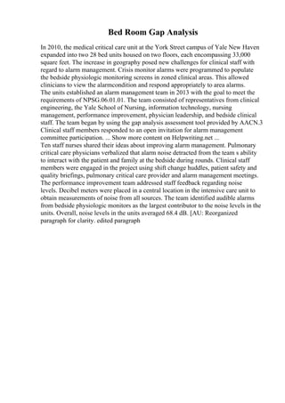 Bed Room Gap Analysis
In 2010, the medical critical care unit at the York Street campus of Yale New Haven
expanded into two 28 bed units housed on two floors, each encompassing 33,000
square feet. The increase in geography posed new challenges for clinical staff with
regard to alarm management. Crisis monitor alarms were programmed to populate
the bedside physiologic monitoring screens in zoned clinical areas. This allowed
clinicians to view the alarmcondition and respond appropriately to area alarms.
The units established an alarm management team in 2013 with the goal to meet the
requirements of NPSG.06.01.01. The team consisted of representatives from clinical
engineering, the Yale School of Nursing, information technology, nursing
management, performance improvement, physician leadership, and bedside clinical
staff. The team began by using the gap analysis assessment tool provided by AACN.3
Clinical staff members responded to an open invitation for alarm management
committee participation. ... Show more content on Helpwriting.net ...
Ten staff nurses shared their ideas about improving alarm management. Pulmonary
critical care physicians verbalized that alarm noise detracted from the team s ability
to interact with the patient and family at the bedside during rounds. Clinical staff
members were engaged in the project using shift change huddles, patient safety and
quality briefings, pulmonary critical care provider and alarm management meetings.
The performance improvement team addressed staff feedback regarding noise
levels. Decibel meters were placed in a central location in the intensive care unit to
obtain measurements of noise from all sources. The team identified audible alarms
from bedside physiologic monitors as the largest contributor to the noise levels in the
units. Overall, noise levels in the units averaged 68.4 dB. [AU: Reorganized
paragraph for clarity. edited paragraph
 