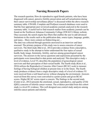 Nursing Research Papers
The research question, How do reproductive aged female patients, who have been
diagnosed with cancer, perceive fertility preservation and self actualization during
their cancer survivorship surveillance phase? is discussed within the above research
summary table. CINAHL Complete and ProQuest research databases were used to
find the four appropriate peer reviewed academic journals analyzed in the research
summary table. A useful tool to find research studies from academic journals can be
found on the Northwest Arkansas Community College (NWACC) library website.
Once accessed, the search engine has filters that enables the user to add advanced
limitations to the results such as the publication date, source types, language, gender,
and many... Show more content on Helpwriting.net ...
The data was collected through questions answered in an interview and later
assessed. The primary purpose of this study was to assess concerns of cancer
survivors. The third study (Bal et al,. 2012) provides evidence from a descriptive,
qualitative study in the attempt to better understand the four topics of sexual
health, body image, femininity, fertility, and sex among gynecological cancer
survivors. The answers to the survey questions and expressions presented by the
participants were transcribed to data points and analyzed. This descriptive study s
level of evidence, Level VI, describes the population of gynecological cancer
survivors and their perception of their sexual health. The fourth study (Kim et al.,
2016) utilizes the Reproductive Concerns After Cancer (RCAC) scale to measure
feelings of having biological children at present time or in the future. The fourth
study produces evidence from a single descriptive study of a level of evidence VI
were received from a web based survey without changing the environment. Answers
received from this survey were converted to a point system and given RCAC
scores. Higher RCAC scores report a concern. The findings in the second study
(Carter et al., 2012) presents the emotional, sexual, reproductive, and quality of life
(QOL) concerns of infertile cancer women. The evidence provided from this cohort
study is a level IV evidence. This well designed case control study analyzes among
infertile cancer patients and infertile
 
