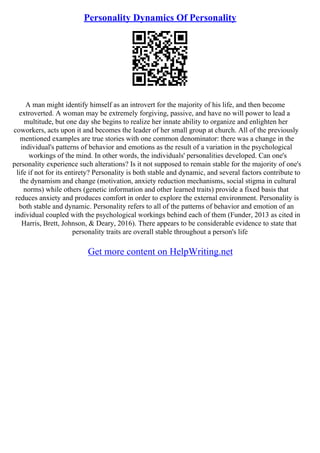 Personality Dynamics Of Personality
A man might identify himself as an introvert for the majority of his life, and then become
extroverted. A woman may be extremely forgiving, passive, and have no will power to lead a
multitude, but one day she begins to realize her innate ability to organize and enlighten her
coworkers, acts upon it and becomes the leader of her small group at church. All of the previously
mentioned examples are true stories with one common denominator: there was a change in the
individual's patterns of behavior and emotions as the result of a variation in the psychological
workings of the mind. In other words, the individuals' personalities developed. Can one's
personality experience such alterations? Is it not supposed to remain stable for the majority of one's
life if not for its entirety? Personality is both stable and dynamic, and several factors contribute to
the dynamism and change (motivation, anxiety reduction mechanisms, social stigma in cultural
norms) while others (genetic information and other learned traits) provide a fixed basis that
reduces anxiety and produces comfort in order to explore the external environment. Personality is
both stable and dynamic. Personality refers to all of the patterns of behavior and emotion of an
individual coupled with the psychological workings behind each of them (Funder, 2013 as cited in
Harris, Brett, Johnson, & Deary, 2016). There appears to be considerable evidence to state that
personality traits are overall stable throughout a person's life
Get more content on HelpWriting.net
 