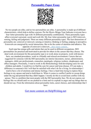 Personality Paper Essay
No two people are alike, and no two personalities are alike. A personality is made up of different
characteristics, which help to define a person. Per the Myers–Briggs Type Indicator everyone has a
four–letter personality type with 16 different personality combinations. These personality types
affect everyone's personal, social and work life. My four–letter personality type is ISFJ (introvert,
sensing, feeling and judgment). There are many different personality types. The four dimensions of
personality are: extravert or introvert; sensing or intuitive; thinking or feeling; judging or perceptive.
Extroverts are energized by social interactions, like to be the center of attention and talkative. The
opposite of extrovert is introvert....show more content...
Each type has unique gifts and talents that can be used in different occupations. ISFJ
personalities are practical and motivated to provide for others in the careers that they choose. The
ideal work environment for this personality type is to work alone on projects, work with known
facts, use standard procedures, work in a friendly and relaxed environment. Careers that are
suggested for someone with the ISFJ personality are interior decorators, nurses, administrators,
managers, child care professionals, counselors, paralegals, religious workers, shopkeepers and
office managers. Personally, I want to work in the Biotechnology field developing cures for sick
children and adults. I would love to find the cure for cancer and lyme disease. If I can make a
difference in someone's life I will then be satisfied with what I do for a living. In relationships I
tend to have a lot of emotions and intense feelings. I have a hard time trying to express these
feelings to my spouse and tend to hold them in. When it comes to conflict I prefer to sweep things
under the rug and pretend that they didn't happen. I mostly do this to avoid more conflict with my
spouse. This is a problem that most people with the ISFJ personality face. We do not express our
feelings like we should until we are pushed to a limit and we explode in anger and say things that we
should not say. From the information about personality traits, career choices, and relationships that I
have
Get more content on HelpWriting.net
 