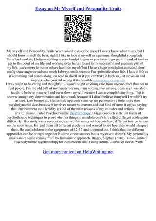 Essay on Me Myself and Personality Traits
Me Myself and Personality Traits When asked to describe myself I never know what to say, but I
should know myself the best, right? I like to look at myself as a genuine, thoughtful young lady.
I'm a hard worker; I believe nothing is ever handed to you so you have to go get it. I worked hard to
get to this point of my life and working even harder to get to the successful and graduate part of
my life. I care more for some others than I do myself but I have a huge nonchalant attitude. I don't
really show anger or sadness much I always smile because I'm optimistic about life. I look at life as
if something bad comes along, no need to dwell on it you can't take it back so just move–on and
improve what you did wrong if it's possible....show more content...
I was taught to be caring and thoughtful; I wasn't taught anything else from anyone other than not to
trust people. I'm the odd ball of my family because I am nothing like anyone. I can say I was also
taught to believe in myself and never down myself because I can accomplish anything. That is
shown through my determination and hard work because if I didn't believe in myself I wouldn't try
as hard. Last but not all, Humanistic approach sums up my personality a little more than
psychodynamic does because it involves nature vs. nurture and that kind of sums it up just saying
that. Environment and Heredity is kind of the main reasons of my attitudes and actions. In the
article, Time–Limited Psychodynamic Psychotherapy, Briggs conducts different forms of
psychotherapy techniques to prove whether things in an adolescent's life effect different adolescents
differently. His study was a success and proved that many adolescents have different interpretations
on the same issue. He read them off different problems and wanted to see how they would interpret
them. He used children in the age groups of 12–17 and it worked out. I think that the different
approaches can be brought together in some circumstances but in my case it doesn't. My personality
makes more sense coming from the humanistic approach. Briggs, Stephen (2010). Time–Limited
Psychodynamic Psychotherapy for Adolescents and Young Adults. Journal of Social Work
Get more content on HelpWriting.net
 