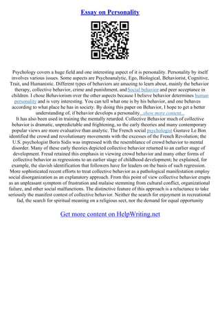 Essay on Personality
Psychology covers a huge field and one interesting aspect of it is personality. Personality by itself
involves various issues. Some aspects are Psychoanalytic, Ego, Biological, Behaviorist, Cognitive,
Trait, and Humanistic. Different types of behaviors are amazing to learn about, mainly the behavior
therapy, collective behavior, crime and punishment, andSocial behavior and peer acceptance in
children. I chose Behaviorism over the other aspects because I believe behavior determines human
personality and is very interesting. You can tell what one is by his behavior, and one behaves
according to what place he has in society. By doing this paper on Behavior, I hope to get a better
understanding of, if behavior develops a personality...show more content...
It has also been used in training the mentally retarded. Collective Behavior much of collective
behavior is dramatic, unpredictable and frightening, so the early theories and many contemporary
popular views are more evaluative than analytic. The French social psychologist Gustave Le Bon
identified the crowd and revolutionary movements with the excesses of the French Revolution; the
U.S. psychologist Boris Sidis was impressed with the resemblance of crowd behavior to mental
disorder. Many of these early theories depicted collective behavior returned to an earlier stage of
development. Freud retained this emphasis in viewing crowd behavior and many other forms of
collective behavior as regressions to an earlier stage of childhood development; he explained, for
example, the slavish identification that followers have for leaders on the basis of such regression.
More sophisticated recent efforts to treat collective behavior as a pathological manifestation employ
social disorganization as an explanatory approach. From this point of view collective behavior erupts
as an unpleasant symptom of frustration and malaise stemming from cultural conflict, organizational
failure, and other social malfunctions. The distinctive feature of this approach is a reluctance to take
seriously the manifest contest of collective behavior. Neither the search for enjoyment in recreational
fad, the search for spiritual meaning on a religious sect, nor the demand for equal opportunity
Get more content on HelpWriting.net
 