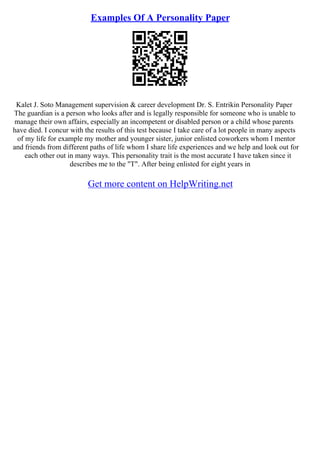 Examples Of A Personality Paper
Kalet J. Soto Management supervision & career development Dr. S. Entrikin Personality Paper
The guardian is a person who looks after and is legally responsible for someone who is unable to
manage their own affairs, especially an incompetent or disabled person or a child whose parents
have died. I concur with the results of this test because I take care of a lot people in many aspects
of my life for example my mother and younger sister, junior enlisted coworkers whom I mentor
and friends from different paths of life whom I share life experiences and we help and look out for
each other out in many ways. This personality trait is the most accurate I have taken since it
describes me to the "T". After being enlisted for eight years in
Get more content on HelpWriting.net
 