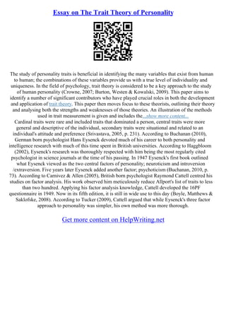 Essay on The Trait Theory of Personality
The study of personality traits is beneficial in identifying the many variables that exist from human
to human; the combinations of these variables provide us with a true level of individuality and
uniqueness. In the field of psychology, trait theory is considered to be a key approach to the study
of human personality (Crowne, 2007; Burton, Westen & Kowalski, 2009). This paper aims to
identify a number of significant contributors who have played crucial roles in both the development
and application of trait theory. This paper then moves focus to these theorists, outlining their theory
and analysing both the strengths and weaknesses of those theories. An illustration of the methods
used in trait measurement is given and includes the...show more content...
Cardinal traits were rare and included traits that dominated a person, central traits were more
general and descriptive of the individual, secondary traits were situational and related to an
individual's attitude and preference (Srivastava, 2005, p. 231). According to Buchanan (2010),
German born psychologist Hans Eysenck devoted much of his career to both personality and
intelligence research with much of this time spent in British universities. According to Haggbloom
(2002), Eysenck's research was thoroughly respected with him being the most regularly cited
psychologist in science journals at the time of his passing. In 1947 Eysenck's first book outlined
what Eysenck viewed as the two central factors of personality; neuroticism and introversion
/extraversion. Five years later Eysenck added another factor; psychoticism (Buchanan, 2010, p.
73). According to Carnivez & Allen (2005), British born psychologist Raymond Cattell centred his
studies on factor analysis. His work observed him meticulously reduce Allport's list of traits to less
than two hundred. Applying his factor analysis knowledge, Cattell developed the 16PF
questionnaire in 1949. Now in its fifth edition, it is still in wide use to this day (Boyle, Matthews &
Saklofske, 2008). According to Tucker (2009), Cattell argued that while Eysenck's three factor
approach to personality was simpler, his own method was more thorough.
Get more content on HelpWriting.net
 