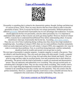 Types of Personality Essay
Personality is something that is related to the characteristic pattern, thought, feelings and behaviour
of a person (Cherry, 2014). There are many theories that have been stated in order to describe
personality (Cherry, 2014). Everyone has his/her own unique personality. Different person has a
different personality and each kind of personality has its own advantages and weaknesses. Everyone
should appreciate his/her own personality, and also others personality too. It is important to
understand other people so that everyone can easily get along together. However, based on Littauer
(1983), everyone has to understand herself/himself first, before understanding others. Everyone
should know what type of personality that he/she has. According...show more content...
They also use a lot of time in planning during working since they always have high standards in
completing tasks. According to Littauer (1983), there are two main problems of perfect melancholy
which are easily depressed and have low self–esteem. Littauer (1983), also suggested a few ways in
order to overcome these problems. First, to avoid from being depressed, a perfect melancholy
should not look for trouble and second is do not get hurt so easily.
The next type of personality is popular sanguine. A popular sanguine is usually a fun person. They
are talkative and cheerful person. They also easily get along with other people. Usually, a popular
sanguine is a warm person. They love to hug, kiss and stroke their friends and family. They are
good on stage and they make an excellent greeter, host and receptionist due to their attractive
personality. The person with this kind of personality is usually an emotional and demonstrative
person. They are optimistic and enthusiastic over everything. They also get excited easily on
something that is brought to them. They are also curious about everything. They usually want to
know every single thing that happened around them. They are also a helpful person and always
volunteer to do something because they usually seek for popularity. They also creative like the
perfect melancholy. However, a popular sanguine creativeness is more colourful and more fun as
compared to the creativeness of the perfect melancholy. They also can
Get more content on HelpWriting.net
 
