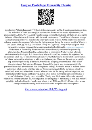 Essay on Psychology: Personality Theories
Introduction: What is Personality? Allport defines personality as 'the dynamic organisation within
the individual of those psychological systems that determine his unique adjustment to his
environment' (Allport, 1937). An individual's unique personality traits and attributes are a powerful
indicator of how he/she will interact with the work environment. The difference between average
and outstanding employees can often be solely personality related. As the employee is the most
valuable asset to the company, 'selecting the right employee during the process is critical' (Carbery
and Cross, 2013, pp. 41–53) Traditional Theory Vs Cognitive Theory When we speak about
personality, we must consider the two prominent schools of thought:...show more content...
Differences in Personality Both nature and nurture interplay to determine personality
characteristics. Nature is heredity and passed on at conception. Nurture is that which is
environmentally developed. It is innate that a baby will crawl, but he needs the support of his
environment (diet, etc.) if he is to ultimately survive. Our behaviour is the result of a combination
of inborn traits and the situations in which we find ourselves. There are five categorise which
help influence personality differences. Genetically, offspring tend to take on some of the
characteristics of their parents. However, this could be due to long term exposure to the
personalities of their parents rather than their genetic coding. Whether a person is male or female
determines what gender role they take on. 'Women are expected to be nurturing, attractive,
emotional, weak, and subordinate to men; whereas, men are the strong, rational, objective, and
financial providers' (Loue and Sajatovic, 2007). Ones family experiences can also influence a
person's behaviour. Family experiences like: 'family size, birth order, differential parental
orientations towards children' etc. will impact on the emergence of personality as well as a person's
suitability to leadership roles (Morley and Moore et al., 2004, pp. 28–52). Culture plays a very
strong role in determining what is believed to be acceptable and unacceptable
Get more content on HelpWriting.net
 