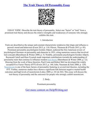 The Trait Theory Of Personality Essay
ESSAY TOPIC: Describe the trait theory of personality. Select one "factor" or "trait" from a
prominent trait theory and discuss the relative strengths and weaknesses of someone who strongly
exhibits this trait.
1. Introduction
Traits are described as the unique and constant characteristic tendencies that shape and influence a
person's mood and behaviour (Ewen 2013, p. 110; Olesen, Thomsen & O'Toole 2015, p. 45).
Prominent personality psychologists Gordon Allport, authored the first American review of
psychological literature on personality and character in 1921, citing numerous sources that involved
trait concepts (Barenbaum & Winter 2008, p. 3). Notably, personality psychologists Gordon Allport,
Raymond Cattell and Hans Eysenck made important contributions towards the understanding of
personality traits that continue to influence modern trait theory (Barenbaum & Winter 2008, p. 12).
Drawing from the work of these theorists, Paul Costa and Robert McCrae developed the widely
accepted Five Factor Theory (FFT) (Ewen 2013, p. 140; John, Naumann & Soto 2008, p. 120).
Neuroticism is one of the basic factors of personality featuring in several trait theories, including the
FFT. Further, numerous studies have shown a significant link between negative mental health
outcomes and high levels of neuroticism (Lahey 2009, p. 241 & 242). This essay will discuss the
trait theory of personality and the outcomes for people who strongly exhibit neuroticism.
2. Body:
Prominent personality
Get more content on HelpWriting.net
 