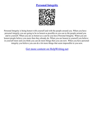 Personal Integrity
Personal Integrity is being honest with yourself and with the people around you. When you have
personal integrity you are going to be as honest as possible as you can to the people around you
and to yourself. When you are as honest as u can be you have Personal Integrity. When you are
honest people believe you more then they already do. When you are honest to yourself you believe
in yourself more and you think you can do more things then you can now. When you have personal
integrity you believe you can do a lot more things that seem impossible to you now.
Get more content on HelpWriting.net
 