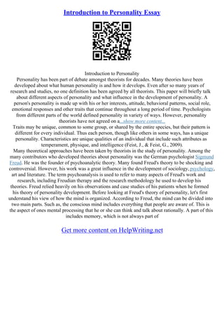 Introduction to Personality Essay
Introduction to Personality
Personality has been part of debate amongst theorists for decades. Many theories have been
developed about what human personality is and how it develops. Even after so many years of
research and studies, no one definition has been agreed by all theorists. This paper will briefly talk
about different aspects of personality and what influence in the development of personality. A
person's personality is made up with his or her interests, attitude, behavioral patterns, social role,
emotional responses and other traits that continue throughout a long period of time. Psychologists
from different parts of the world defined personality in variety of ways. However, personality
theorists have not agreed on a...show more content...
Traits may be unique, common to some group, or shared by the entire species, but their pattern is
different for every individual. Thus each person, though like others in some ways, has a unique
personality. Characteristics are unique qualities of an individual that include such attributes as
temperament, physique, and intelligence (Feist, J., & Feist, G., 2009).
Many theoretical approaches have been taken by theorists in the study of personality. Among the
many contributors who developed theories about personality was the German psychologist Sigmund
Freud. He was the founder of psychoanalytic theory. Many found Freud's theory to be shocking and
controversial. However, his work was a great influence in the development of sociology,psychology,
art and literature. The term psychoanalysis is used to refer to many aspects of Freud's work and
research, including Freudian therapy and the research methodology he used to develop his
theories. Freud relied heavily on his observations and case studies of his patients when he formed
his theory of personality development. Before looking at Freud's theory of personality, let's first
understand his view of how the mind is organized. According to Freud, the mind can be divided into
two main parts. Such as, the conscious mind includes everything that people are aware of. This is
the aspect of ones mental processing that he or she can think and talk about rationally. A part of this
includes memory, which is not always part of
Get more content on HelpWriting.net
 