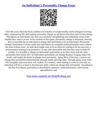 An Individual 's Personality Change Essay
Over the years, there has been a debate over whether or not personality can be changed. Growing
older, experiencing life, and seeking personality change are all factors that play a part in this change.
Throughout an individual's life, they are constantly strengthening and weakening certain traits,
whether they want to or not. In the contents of this paper, personality change is discussed, showing
that it is possible for an individual to change their personality.Can an Individual's Personality
Change? Sometimes it seems unfair that individual's are assigned certain personality traits without
the want of those traits. An individual might want to be an introvert wanting to be an extrovert, a
procrastinator wanting to be productive, or any other personality trait that they want to trade for
another. Is it possible to change an individual's personality or are they stuck with the same
personality their whole life? An individual's personality can change because of aging, major life
events, and simply the desire to change one's personality. Aging Most of the time, a person can
change their personality unintentionally through simply growing older. Through aging, some traits
will strengthen and some traits will weaken. For instance, when starting to work at a new job, an
individual will have to learn to develop new skills, which can change their personality. According to
the Big–Five theory, personality is described by openness, conscientiousness, extroversion,
agreeableness, and
Get more content on HelpWriting.net
 
