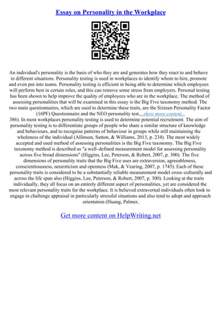 Essay on Personality in the Workplace
An individual's personality is the basis of who they are and generates how they react to and behave
in different situations. Personality testing is used in workplaces to identify whom to hire, promote
and even put into teams. Personality testing is efficient in being able to determine which employees
will perform best in certain roles, and this can remove some stress from employers. Personal testing
has been shown to help improve the quality of employees who are in the workplace. The method of
assessing personalities that will be examined in this essay is the Big Five taxonomy method. The
two main questionnaires, which are used to determine these traits, are the Sixteen Personality Factor
(16PF) Questionnaire and the NEO personality test....show more content...
386). In most workplaces personality testing is used to determine potential recruitment. The aim of
personality testing is to differentiate groups of people who share a similar structure of knowledge
and behaviours, and to recognise patterns of behaviour in groups while still maintaining the
wholeness of the individual (Allinson, Sutton, & Williams, 2013, p. 234). The most widely
accepted and used method of assessing personalities is the Big Five taxonomy. The Big Five
taxonomy method is described as "a well–defined measurement model for assessing personality
across five broad dimensions" (Higgins, Lee, Peterson, & Robert, 2007, p. 300). The five
dimensions of personality traits that the Big Five uses are extraversion, agreeableness,
conscientiousness, neuroticism and openness (Mak, & Vearing, 2007, p. 1745). Each of these
personality traits is considered to be a substantially reliable measurement model cross–culturally and
across the life span also (Higgins, Lee, Peterson, & Robert, 2007, p. 300). Looking at the traits
individually, they all focus on an entirely different aspect of personalities, yet are considered the
most relevant personality traits for the workplace. It is believed extraverted individuals often look to
engage in challenge appraisal in particularly stressful situations and also tend to adopt and approach
orientation (Huang, Palmer,
Get more content on HelpWriting.net
 
