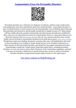Argumentative Essay On Personality Disorders
Personality disorders are a relatively new diagnosis in medicine, and have many controversies
surrounding them since their classification apart from mental disorders. A personality disorder is a
type of mental disorder in which a person may develop unhealthy ways of thinking and/or behaving
that potentially puts themselves and the people around them in danger because of it. Many people
still have doubts about the actuality of personality disorders because the behaviors exhibited by
those with a p.d. are often behaviors shown by normal people. However, when these behaviors are
shown by a person with a personality disorder, they are very extreme and often cause concern.
People who do not believe in personality disorders do not think that research...show more content...
Though there needs some funding, the positive outcomes that come with helping those who need
it most outweigh the cost of doing it. People should not have to be a burden to themselves or
others because of their personality disorders, and should have the support all people need when
going through a tough time. People tend to forget that mental illness, including personality
disorders, are very real, and are said to affect 20 percent of the United States population, and need
to be seen as seriously as depression or anxiety because they are just as serious. Personality
disorders should be recognized and treated simply because it is the right thing to
Get more content on HelpWriting.net
 