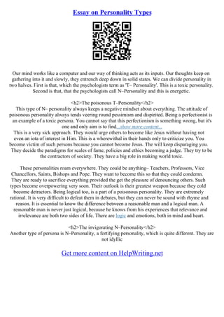 Essay on Personality Types
Our mind works like a computer and our way of thinking acts as its inputs. Our thoughts keep on
gathering into it and slowly, they entrench deep down in solid states. We can divide personality in
two halves. First is that, which the psychologists term as 'T– Personality'. This is a toxic personality.
Second is that, that the psychologists call N–Personality and this is energetic.
<h2>The poisonous T–Personality</h2>
This type of N– personality always keeps a negative mindset about everything. The attitude of
poisonous personality always tends veering round pessimism and dispirited. Being a perfectionist is
an example of a toxic persona. You cannot say that this perfectionism is something wrong, but it's
one and only aim is to find...show more content...
This is a very sick approach. They would urge others to become like Jesus without having not
even an iota of interest in Him. This is a wherewithal in their hands only to criticize you. You
become victim of such persons because you cannot become Jesus. The will keep disparaging you.
They decide the paradigms for scales of fame, policies and ethics becoming a judge. They try to be
the contractors of society. They have a big role in making world toxic.
These personalities roam everywhere. They could be anything– Teachers, Professors, Vice
Chancellors, Saints, Bishops and Pope. They want to become this so that they could condemn.
They are ready to sacrifice everything provided the get the pleasure of denouncing others. Such
types become overpowering very soon. Their outlook is their greatest weapon because they cold
become detractors. Being logical too, is a part of a poisonous personality. They are extremely
rational. It is very difficult to defeat them in debates, but they can never be sound with rhyme and
reason. It is essential to know the difference between a reasonable man and a logical man. A
reasonable man is never just logical, because he knows from his experiences that relevance and
irrelevance are both two sides of life. There are logic and emotions, both in mind and heart.
<h2>The invigorating N–Personality</h2>
Another type of persona is N–Personality, a fortifying personality, which is quite different. They are
not idyllic
Get more content on HelpWriting.net
 