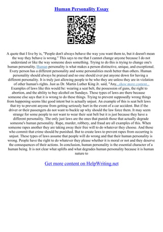 Human Personality Essay
A quote that I live by is, "People don't always behave the way you want them to, but it doesn't mean
the way they behave is wrong." This says to me that I cannot change anyone because I do not
understand or like the way someone does something. Trying to do this is trying to change one's
human personality. Human personality is what makes a person distinctive, unique, and exceptional.
Every person has a different personality and some personalities mesh better than others. Human
personality should always be praised and no one should ever put anyone down for having a
different personality. It is truly just allowing people to be who they are unless they are in violation
of other human's rights. Just as Dr. Martin Luther King Jr. said, "Any...show more content...
Examples of laws like this would be: wearing a seat belt, the possession of guns, the right to
abortion, and the ability to buy alcohol on Sundays. These types of laws are there because
someone else says that it is wrong to do these things. Trying to prevent supposedly wrong things
from happening seems like good intent but is actually unjust. An example of this is seat belt laws
that try to prevent anyone from getting seriously hurt in the event of a car accident. But if the
driver or their passengers do not want to buckle up why should the law force them. It may seem
strange for some people to not want to wear their seat belt but it is just because they have a
different personality. The only just laws are the ones that punish those that actually degrade
someone's human personality. Rape, murder, robbery, and fraud are all examples of this. When
someone rapes another they are taking away their free will to do whatever they choose. And those
who commit that crime should be punished. But to create laws to prevent rapes from occurring is
unjust. These types of laws assume that people will do wrong and that their human personality is
wrong. People have the right to do whatever they please whether it is moral or not and they deserve
the consequences of their actions. In conclusion, human personality is the essential character of a
human being. It is not clear what uplifts and what degrades human personality because it is human
nature to
Get more content on HelpWriting.net
 