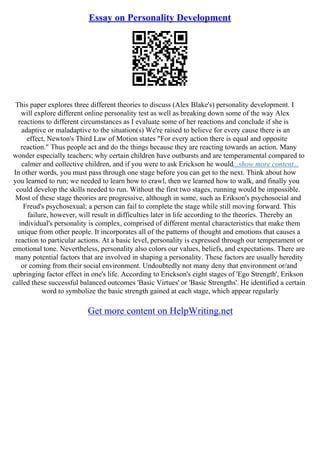 Essay on Personality Development
This paper explores three different theories to discuss (Alex Blake's) personality development. I
will explore different online personality test as well as breaking down some of the way Alex
reactions to different circumstances as I evaluate some of her reactions and conclude if she is
adaptive or maladaptive to the situation(s) We're raised to believe for every cause there is an
effect, Newton's Third Law of Motion states "For every action there is equal and opposite
reaction." Thus people act and do the things because they are reacting towards an action. Many
wonder especially teachers; why certain children have outbursts and are temperamental compared to
calmer and collective children, and if you were to ask Erickson he would...show more content...
In other words, you must pass through one stage before you can get to the next. Think about how
you learned to run; we needed to learn how to crawl, then we learned how to walk, and finally you
could develop the skills needed to run. Without the first two stages, running would be impossible.
Most of these stage theories are progressive, although in some, such as Erikson's psychosocial and
Freud's psychosexual; a person can fail to complete the stage while still moving forward. This
failure, however, will result in difficulties later in life according to the theories. Thereby an
individual's personality is complex, comprised of different mental characteristics that make them
unique from other people. It incorporates all of the patterns of thought and emotions that causes a
reaction to particular actions. At a basic level, personality is expressed through our temperament or
emotional tone. Nevertheless, personality also colors our values, beliefs, and expectations. There are
many potential factors that are involved in shaping a personality. These factors are usually heredity
or coming from their social environment. Undoubtedly not many deny that environment or/and
upbringing factor effect in one's life. According to Erickson's eight stages of 'Ego Strength', Erikson
called these successful balanced outcomes 'Basic Virtues' or 'Basic Strengths'. He identified a certain
word to symbolize the basic strength gained at each stage, which appear regularly
Get more content on HelpWriting.net
 