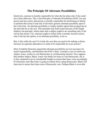 The Principle Of Alternate Possibilities
Intuitively, a person is morally responsible for what she has done only if she could
have done otherwise. This is the Principle of Alternate Possibilities (PAP). For any
person and any action, that person is morally responsible for performing or failing
to perform that action if and only if she had a genuine alternate possibility open to
her at the time. An alternate possibility is simply another option that an agent has at
the time that he or she acts. This principle may hold in part because of the Ought
Implies Can principle, which states that a subject ought to do something only if she
can do that action.1 So, someone ought to refrain from a morally incorrect action
only if she has the option, or an alternate possibility, to do so.
But, is this really the case? Is it truly the case that you need to be making a choice
between two genuine alternatives in order to be responsible for your actions?
Harry Frankfurt famously argued that alternate possibilities are not necessary for
moral responsibility, and therefore that PAP is false. Consider a case in which one
subject, Jones, wishes to vote Democratic in a forthcoming election. Now suppose
that another subject, Black, wants very badly for Jones to vote Democratic. He is,
in fact, prepared to go to considerable lengths to ensure that Jones votes accordingly.
If it becomes clear that Jones is going to refrain from voting Democratic, Black will
intervene to ensure that Jones casts a Democratic vote. Perhaps Black is even able
 