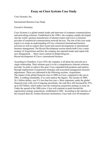 Essay on Cisco Systems Case Study
Cisco Systems, Inc.
International Business Case Study
Executive Summary
Cisco Systems is a global market leader and innovator of computer communications
and networking solutions. Established in the 1980 s, the company rapidly developed
into the world s greatest manufacturer of internet routers and was/is a foremost
provider of commercial communication network devices. The aim of this case study
report is to create an understanding of Cisco s historical international business
activities as well as explore their recent and current developments in international
business management. The Recent Development section details both Cisco s main
strategy of Acquisitions and how the company has operated under and coped with
new management. ... Show more content on Helpwriting.net ...
Recent development of Cisco s international business
According to Chambers, Cisco CEO, the company is all about the network not a
single relationship. Their ultimate goal is to be a comprehensive Internet solutions
provider. In order to achieve this goal, Cisco expanded both products and markets
through employment of acquisition strategies and associated management structure
adjustments. These are elaborated in the following sections. Acquisitions
The impact of the global financial crisis in 2008 on Cisco, compared to the one in
2001, is nothing remarkable, if we only analyse the figures. The income of 2009,
36.1 billion dollars, was 9 % less than last year s. More important, under the global
financial crisis with a lot of ongoing uncertainty, the cash flow still increased by 25%,
up to $35 billion, which makes sure the continuous acquisition strategy to carry on.
Under the spread of the 2008 crisis, Cisco will continue to push forward the
organization strategy acquisitions, established in 2001. According to the statistics of
the research done by Venture Resource Institutions, Cisco took over 48 enterprises
 
