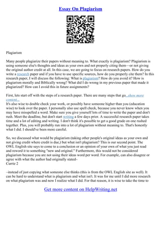 Essay On Plagiarism
Plagiarism
Many people plagiarize their papers without meaning to. What exactly is plagiarism? Plagiarism is
using someone else's thoughts and ideas as your own and not properly citing them––or not giving
the original author credit at all. In this case, we are going to focus on research papers. How do you
write a research paper and if you have to use specific sources, how do you properly cite them? In this
research paper, I will discuss the following: What is plagiarism? How do you avoid it? How is
plagiarism morally and Biblically wrong? What did I do wrong in my previous paper that made it
plagiarized? How can I avoid this in future assignments?
First, lets start off with the steps of a research paper. There are many steps that go...show more
content...
It's also wise to double check your work, or possibly have someone higher than you (education
wise) to look over the paper. I personally also use spell check, because you never know when you
may have misspelled a word. Make sure you give yourself lots of time to write the paper and don't
rush. Meet the deadline, but don't start writing a few days prior. A successful research paper takes
time and a lot of editing and writing. I don't think it's possible to get a good grade on one rushed
together. Plus, you will probably run into a lot of plagiarism without meaning to. That's honestly
what I did. I should've been more careful.
So, we discussed what would be plagiarism (taking other people's original ideas as your own and
not giving credit where credit is due,) but what isn't plagiarism? This is our second point. The
OWL English site says to come to a conclusion or an opinion of your own of what you just read
and reword it to something "new and original." Furthermore, this would not be considered
plagiarism because you are not using their ideas word per word. For example, can also disagree or
agree with what the author had originally stated–
Currie 2
–instead of just copying what someone else thinks (this is from the OWL English site as well). It
can be hard to understand what is plagiarism and what isn't. It was for me until I did more research
on what plagiarism was and now I realize what I did. For that reason, it is wise to take the time to
Get more content on HelpWriting.net
 