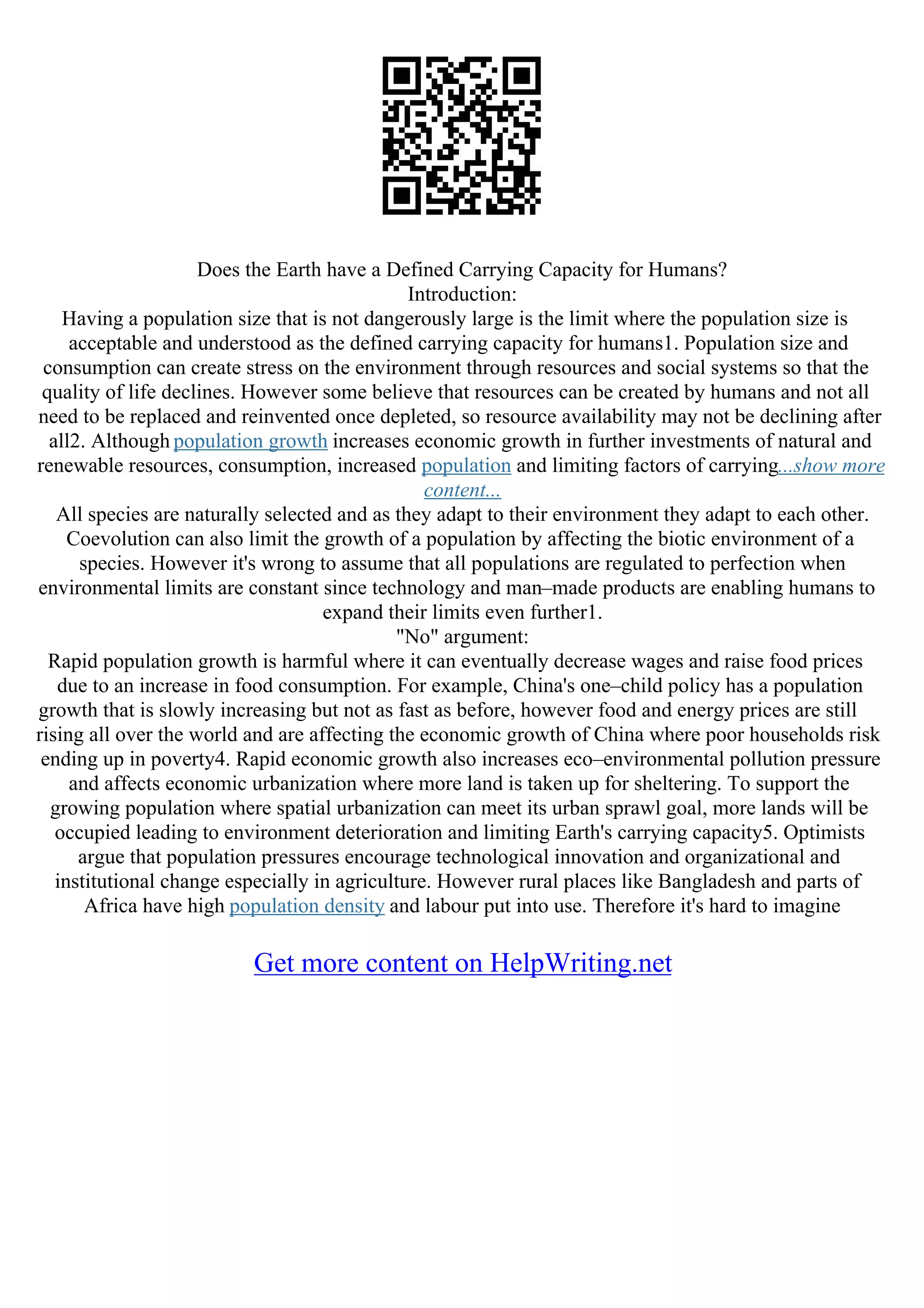 Does the Earth have a Defined Carrying Capacity for Humans?
Introduction:
Having a population size that is not dangerously large is the limit where the population size is
acceptable and understood as the defined carrying capacity for humans1. Population size and
consumption can create stress on the environment through resources and social systems so that the
quality of life declines. However some believe that resources can be created by humans and not all
need to be replaced and reinvented once depleted, so resource availability may not be declining after
all2. Although population growth increases economic growth in further investments of natural and
renewable resources, consumption, increased population and limiting factors of carrying...show more
content...
All species are naturally selected and as they adapt to their environment they adapt to each other.
Coevolution can also limit the growth of a population by affecting the biotic environment of a
species. However it's wrong to assume that all populations are regulated to perfection when
environmental limits are constant since technology and man–made products are enabling humans to
expand their limits even further1.
"No" argument:
Rapid population growth is harmful where it can eventually decrease wages and raise food prices
due to an increase in food consumption. For example, China's one–child policy has a population
growth that is slowly increasing but not as fast as before, however food and energy prices are still
rising all over the world and are affecting the economic growth of China where poor households risk
ending up in poverty4. Rapid economic growth also increases eco–environmental pollution pressure
and affects economic urbanization where more land is taken up for sheltering. To support the
growing population where spatial urbanization can meet its urban sprawl goal, more lands will be
occupied leading to environment deterioration and limiting Earth's carrying capacity5. Optimists
argue that population pressures encourage technological innovation and organizational and
institutional change especially in agriculture. However rural places like Bangladesh and parts of
Africa have high population density and labour put into use. Therefore it's hard to imagine
Get more content on HelpWriting.net
 