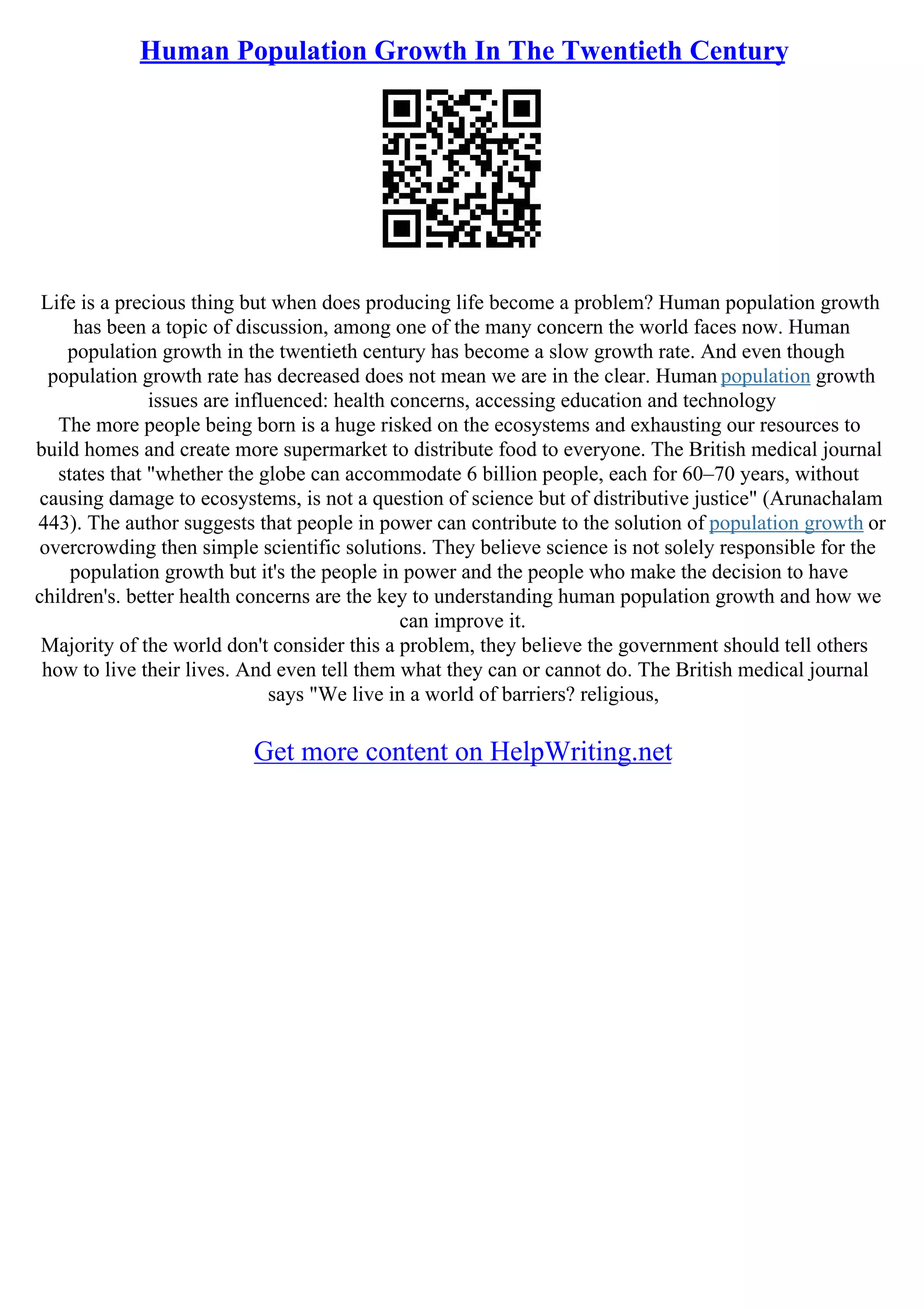 Human Population Growth In The Twentieth Century
Life is a precious thing but when does producing life become a problem? Human population growth
has been a topic of discussion, among one of the many concern the world faces now. Human
population growth in the twentieth century has become a slow growth rate. And even though
population growth rate has decreased does not mean we are in the clear. Human population growth
issues are influenced: health concerns, accessing education and technology
The more people being born is a huge risked on the ecosystems and exhausting our resources to
build homes and create more supermarket to distribute food to everyone. The British medical journal
states that "whether the globe can accommodate 6 billion people, each for 60–70 years, without
causing damage to ecosystems, is not a question of science but of distributive justice" (Arunachalam
443). The author suggests that people in power can contribute to the solution of population growth or
overcrowding then simple scientific solutions. They believe science is not solely responsible for the
population growth but it's the people in power and the people who make the decision to have
children's. better health concerns are the key to understanding human population growth and how we
can improve it.
Majority of the world don't consider this a problem, they believe the government should tell others
how to live their lives. And even tell them what they can or cannot do. The British medical journal
says "We live in a world of barriers? religious,
Get more content on HelpWriting.net
 