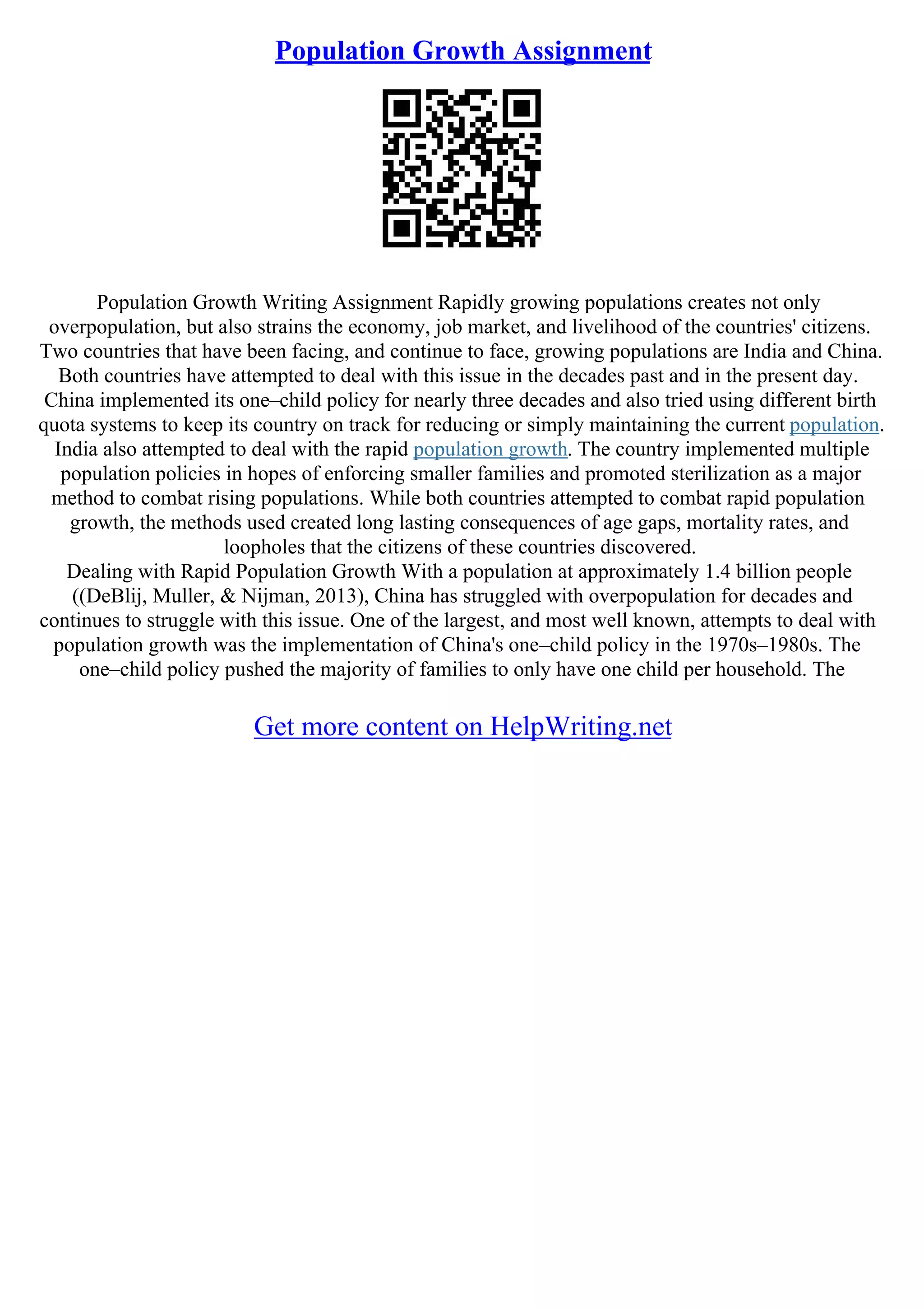 Population Growth Assignment
Population Growth Writing Assignment Rapidly growing populations creates not only
overpopulation, but also strains the economy, job market, and livelihood of the countries' citizens.
Two countries that have been facing, and continue to face, growing populations are India and China.
Both countries have attempted to deal with this issue in the decades past and in the present day.
China implemented its one–child policy for nearly three decades and also tried using different birth
quota systems to keep its country on track for reducing or simply maintaining the current population.
India also attempted to deal with the rapid population growth. The country implemented multiple
population policies in hopes of enforcing smaller families and promoted sterilization as a major
method to combat rising populations. While both countries attempted to combat rapid population
growth, the methods used created long lasting consequences of age gaps, mortality rates, and
loopholes that the citizens of these countries discovered.
Dealing with Rapid Population Growth With a population at approximately 1.4 billion people
((DeBlij, Muller, & Nijman, 2013), China has struggled with overpopulation for decades and
continues to struggle with this issue. One of the largest, and most well known, attempts to deal with
population growth was the implementation of China's one–child policy in the 1970s–1980s. The
one–child policy pushed the majority of families to only have one child per household. The
Get more content on HelpWriting.net
 