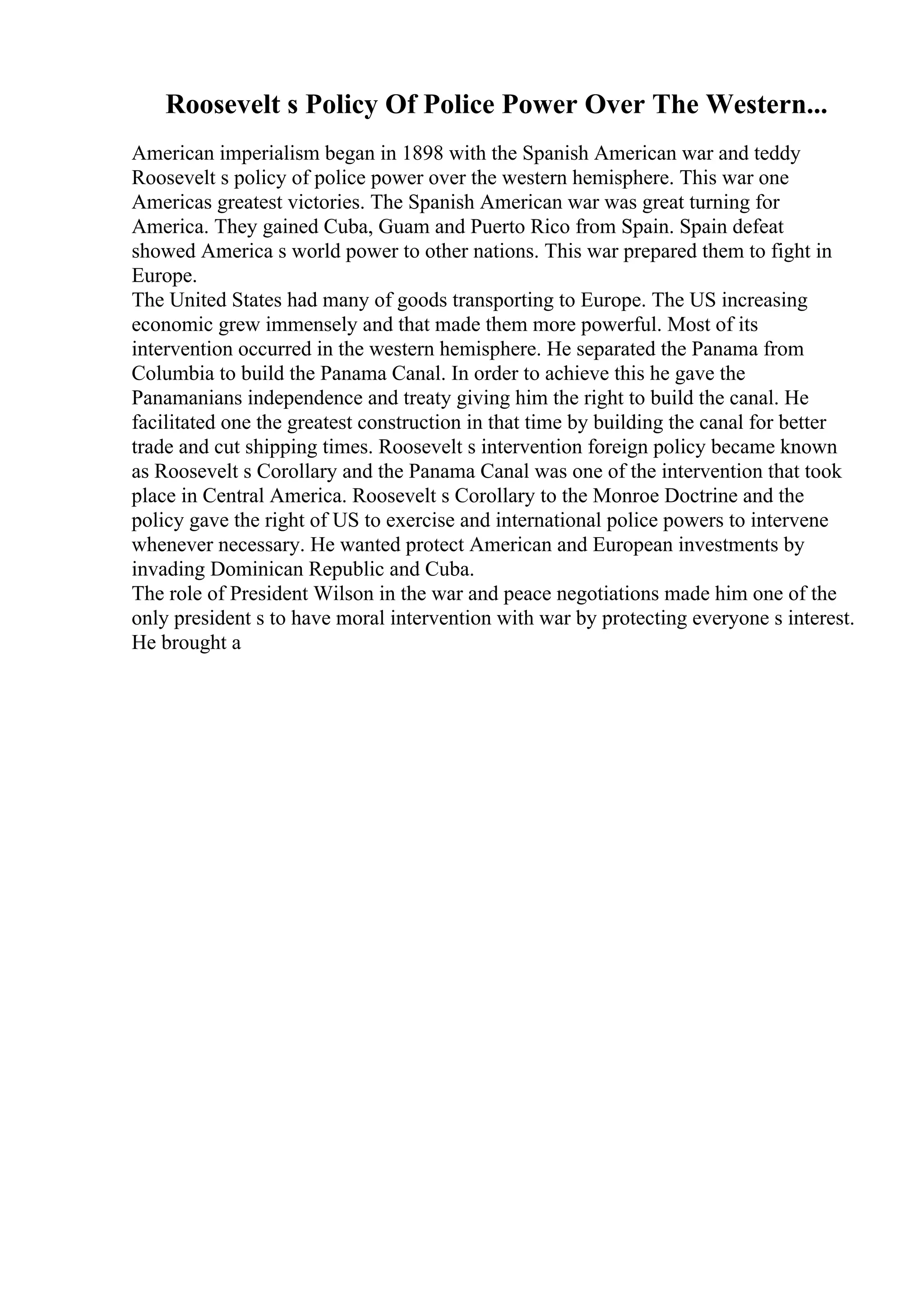 Roosevelt s Policy Of Police Power Over The Western...
American imperialism began in 1898 with the Spanish American war and teddy
Roosevelt s policy of police power over the western hemisphere. This war one
Americas greatest victories. The Spanish American war was great turning for
America. They gained Cuba, Guam and Puerto Rico from Spain. Spain defeat
showed America s world power to other nations. This war prepared them to fight in
Europe.
The United States had many of goods transporting to Europe. The US increasing
economic grew immensely and that made them more powerful. Most of its
intervention occurred in the western hemisphere. He separated the Panama from
Columbia to build the Panama Canal. In order to achieve this he gave the
Panamanians independence and treaty giving him the right to build the canal. He
facilitated one the greatest construction in that time by building the canal for better
trade and cut shipping times. Roosevelt s intervention foreign policy became known
as Roosevelt s Corollary and the Panama Canal was one of the intervention that took
place in Central America. Roosevelt s Corollary to the Monroe Doctrine and the
policy gave the right of US to exercise and international police powers to intervene
whenever necessary. He wanted protect American and European investments by
invading Dominican Republic and Cuba.
The role of President Wilson in the war and peace negotiations made him one of the
only president s to have moral intervention with war by protecting everyone s interest.
He brought a
 