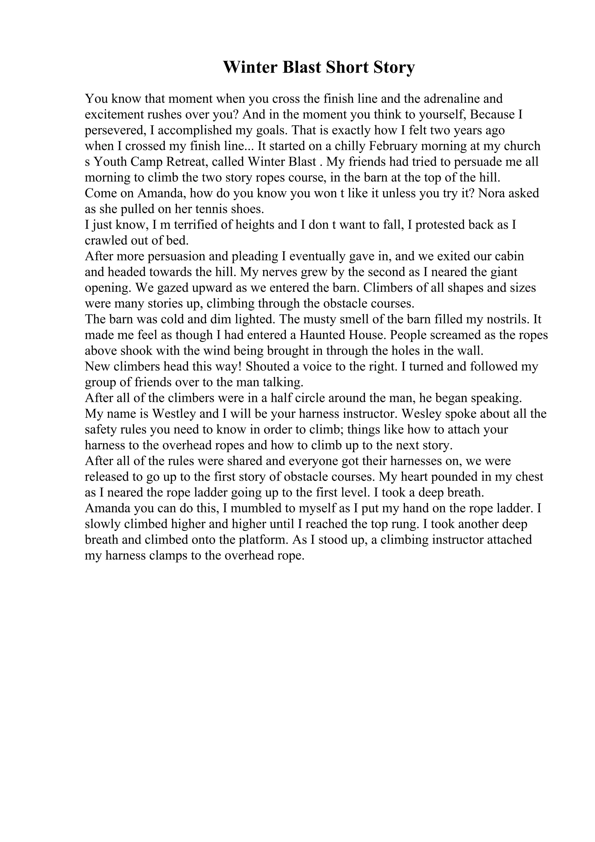 Winter Blast Short Story
You know that moment when you cross the finish line and the adrenaline and
excitement rushes over you? And in the moment you think to yourself, Because I
persevered, I accomplished my goals. That is exactly how I felt two years ago
when I crossed my finish line... It started on a chilly February morning at my church
s Youth Camp Retreat, called Winter Blast . My friends had tried to persuade me all
morning to climb the two story ropes course, in the barn at the top of the hill.
Come on Amanda, how do you know you won t like it unless you try it? Nora asked
as she pulled on her tennis shoes.
I just know, I m terrified of heights and I don t want to fall, I protested back as I
crawled out of bed.
After more persuasion and pleading I eventually gave in, and we exited our cabin
and headed towards the hill. My nerves grew by the second as I neared the giant
opening. We gazed upward as we entered the barn. Climbers of all shapes and sizes
were many stories up, climbing through the obstacle courses.
The barn was cold and dim lighted. The musty smell of the barn filled my nostrils. It
made me feel as though I had entered a Haunted House. People screamed as the ropes
above shook with the wind being brought in through the holes in the wall.
New climbers head this way! Shouted a voice to the right. I turned and followed my
group of friends over to the man talking.
After all of the climbers were in a half circle around the man, he began speaking.
My name is Westley and I will be your harness instructor. Wesley spoke about all the
safety rules you need to know in order to climb; things like how to attach your
harness to the overhead ropes and how to climb up to the next story.
After all of the rules were shared and everyone got their harnesses on, we were
released to go up to the first story of obstacle courses. My heart pounded in my chest
as I neared the rope ladder going up to the first level. I took a deep breath.
Amanda you can do this, I mumbled to myself as I put my hand on the rope ladder. I
slowly climbed higher and higher until I reached the top rung. I took another deep
breath and climbed onto the platform. As I stood up, a climbing instructor attached
my harness clamps to the overhead rope.
 