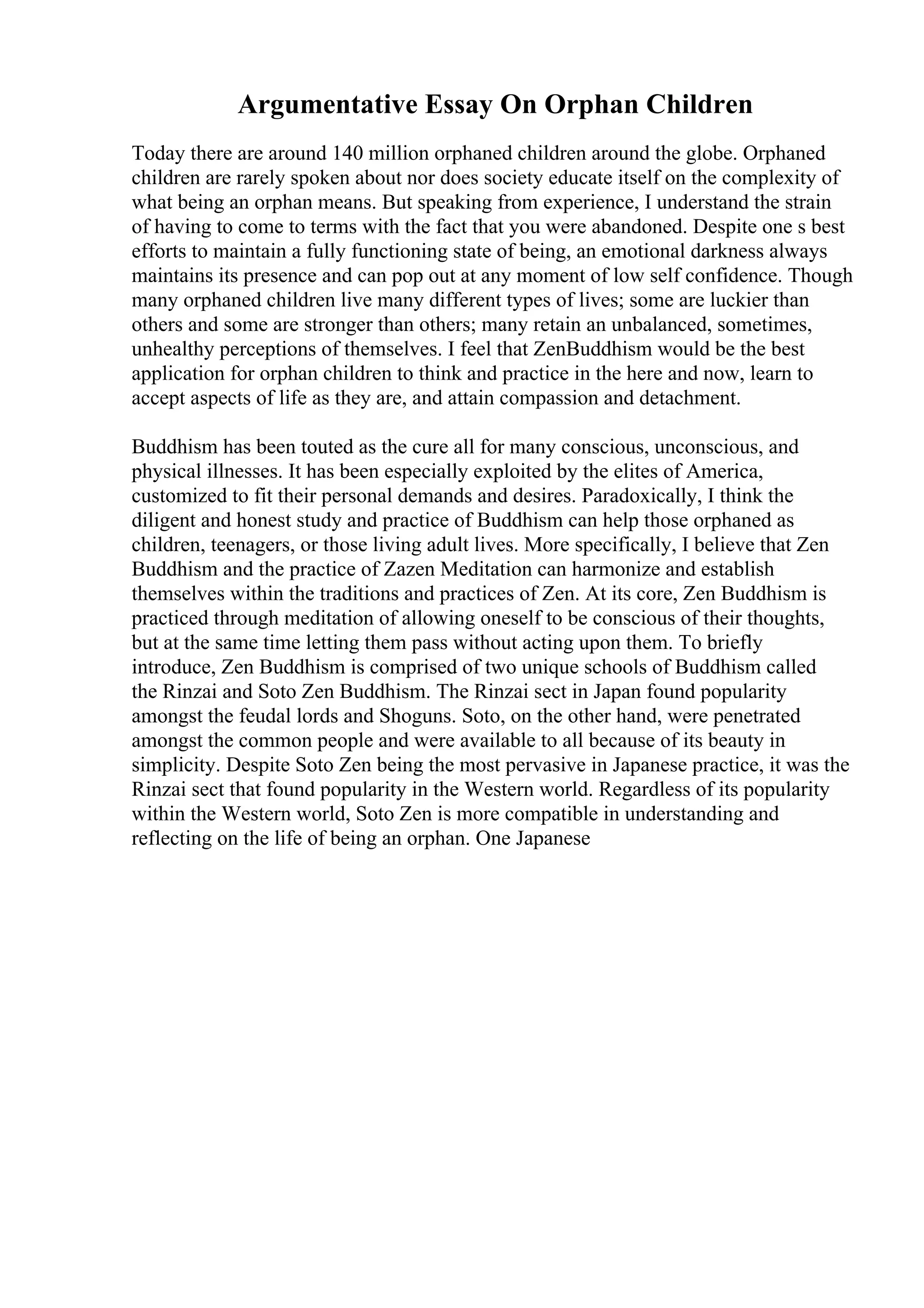 Argumentative Essay On Orphan Children
Today there are around 140 million orphaned children around the globe. Orphaned
children are rarely spoken about nor does society educate itself on the complexity of
what being an orphan means. But speaking from experience, I understand the strain
of having to come to terms with the fact that you were abandoned. Despite one s best
efforts to maintain a fully functioning state of being, an emotional darkness always
maintains its presence and can pop out at any moment of low self confidence. Though
many orphaned children live many different types of lives; some are luckier than
others and some are stronger than others; many retain an unbalanced, sometimes,
unhealthy perceptions of themselves. I feel that ZenBuddhism would be the best
application for orphan children to think and practice in the here and now, learn to
accept aspects of life as they are, and attain compassion and detachment.
Buddhism has been touted as the cure all for many conscious, unconscious, and
physical illnesses. It has been especially exploited by the elites of America,
customized to fit their personal demands and desires. Paradoxically, I think the
diligent and honest study and practice of Buddhism can help those orphaned as
children, teenagers, or those living adult lives. More specifically, I believe that Zen
Buddhism and the practice of Zazen Meditation can harmonize and establish
themselves within the traditions and practices of Zen. At its core, Zen Buddhism is
practiced through meditation of allowing oneself to be conscious of their thoughts,
but at the same time letting them pass without acting upon them. To briefly
introduce, Zen Buddhism is comprised of two unique schools of Buddhism called
the Rinzai and Soto Zen Buddhism. The Rinzai sect in Japan found popularity
amongst the feudal lords and Shoguns. Soto, on the other hand, were penetrated
amongst the common people and were available to all because of its beauty in
simplicity. Despite Soto Zen being the most pervasive in Japanese practice, it was the
Rinzai sect that found popularity in the Western world. Regardless of its popularity
within the Western world, Soto Zen is more compatible in understanding and
reflecting on the life of being an orphan. One Japanese
 