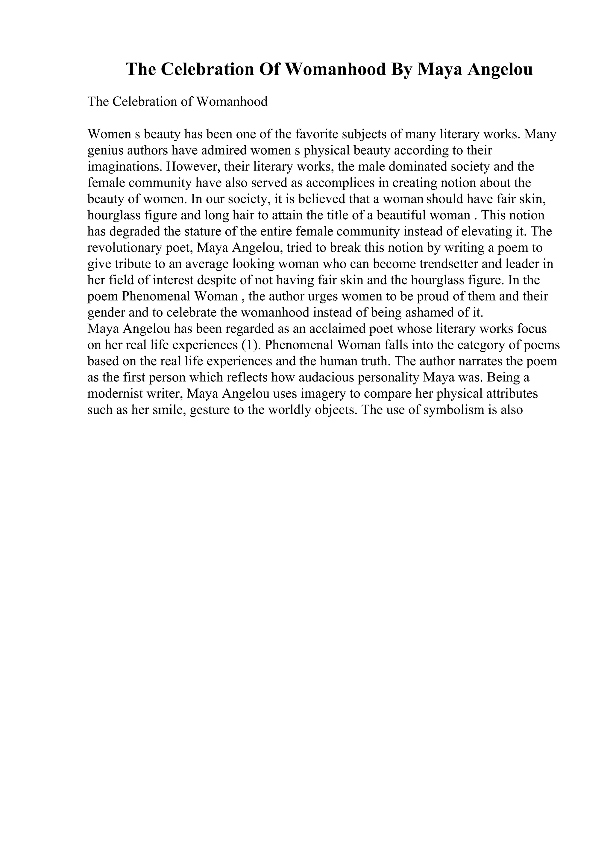 The Celebration Of Womanhood By Maya Angelou
The Celebration of Womanhood
Women s beauty has been one of the favorite subjects of many literary works. Many
genius authors have admired women s physical beauty according to their
imaginations. However, their literary works, the male dominated society and the
female community have also served as accomplices in creating notion about the
beauty of women. In our society, it is believed that a woman should have fair skin,
hourglass figure and long hair to attain the title of a beautiful woman . This notion
has degraded the stature of the entire female community instead of elevating it. The
revolutionary poet, Maya Angelou, tried to break this notion by writing a poem to
give tribute to an average looking woman who can become trendsetter and leader in
her field of interest despite of not having fair skin and the hourglass figure. In the
poem Phenomenal Woman , the author urges women to be proud of them and their
gender and to celebrate the womanhood instead of being ashamed of it.
Maya Angelou has been regarded as an acclaimed poet whose literary works focus
on her real life experiences (1). Phenomenal Woman falls into the category of poems
based on the real life experiences and the human truth. The author narrates the poem
as the first person which reflects how audacious personality Maya was. Being a
modernist writer, Maya Angelou uses imagery to compare her physical attributes
such as her smile, gesture to the worldly objects. The use of symbolism is also
 