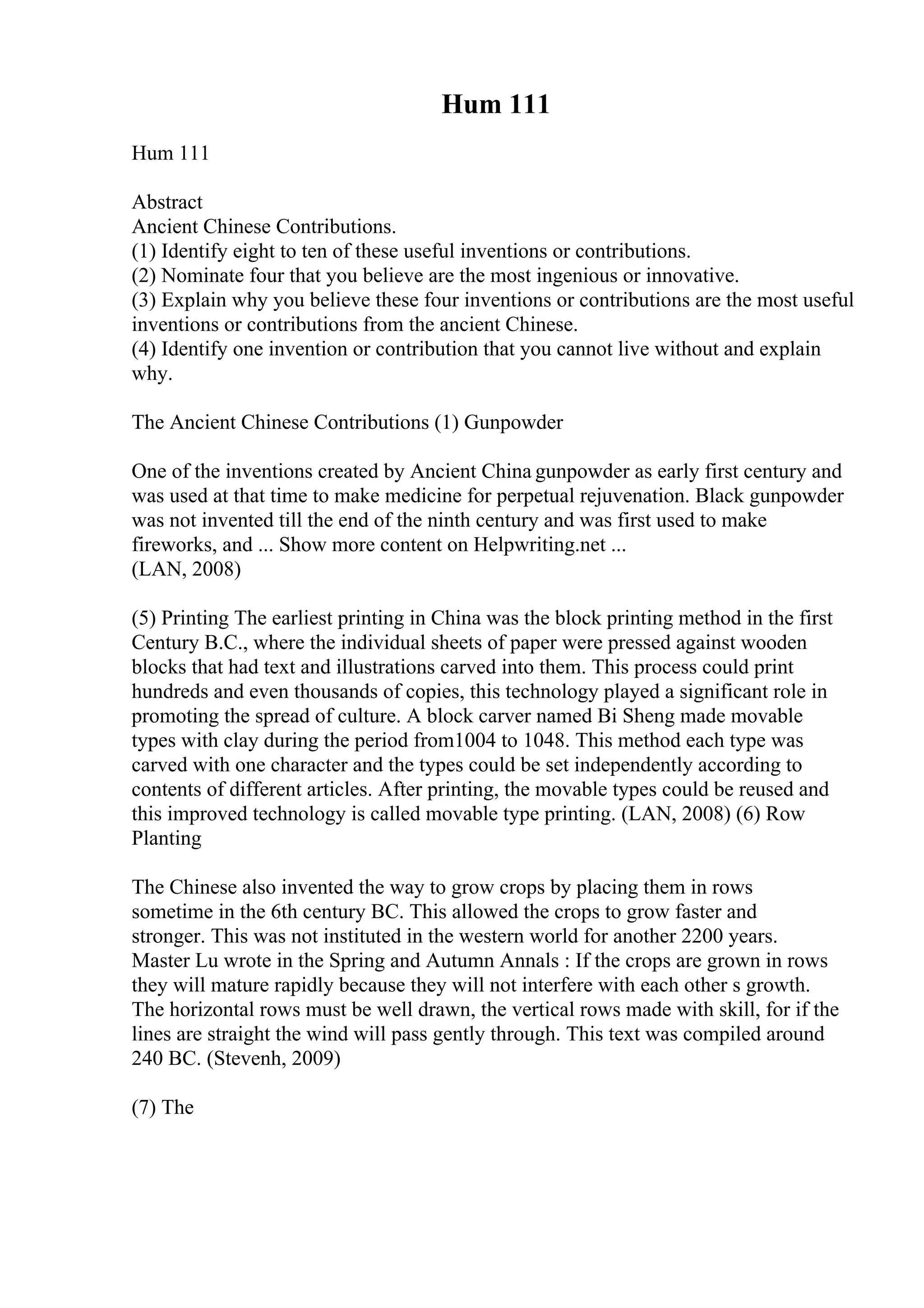 Hum 111
Hum 111
Abstract
Ancient Chinese Contributions.
(1) Identify eight to ten of these useful inventions or contributions.
(2) Nominate four that you believe are the most ingenious or innovative.
(3) Explain why you believe these four inventions or contributions are the most useful
inventions or contributions from the ancient Chinese.
(4) Identify one invention or contribution that you cannot live without and explain
why.
The Ancient Chinese Contributions (1) Gunpowder
One of the inventions created by Ancient China gunpowder as early first century and
was used at that time to make medicine for perpetual rejuvenation. Black gunpowder
was not invented till the end of the ninth century and was first used to make
fireworks, and ... Show more content on Helpwriting.net ...
(LAN, 2008)
(5) Printing The earliest printing in China was the block printing method in the first
Century B.C., where the individual sheets of paper were pressed against wooden
blocks that had text and illustrations carved into them. This process could print
hundreds and even thousands of copies, this technology played a significant role in
promoting the spread of culture. A block carver named Bi Sheng made movable
types with clay during the period from1004 to 1048. This method each type was
carved with one character and the types could be set independently according to
contents of different articles. After printing, the movable types could be reused and
this improved technology is called movable type printing. (LAN, 2008) (6) Row
Planting
The Chinese also invented the way to grow crops by placing them in rows
sometime in the 6th century BC. This allowed the crops to grow faster and
stronger. This was not instituted in the western world for another 2200 years.
Master Lu wrote in the Spring and Autumn Annals : If the crops are grown in rows
they will mature rapidly because they will not interfere with each other s growth.
The horizontal rows must be well drawn, the vertical rows made with skill, for if the
lines are straight the wind will pass gently through. This text was compiled around
240 BC. (Stevenh, 2009)
(7) The
 