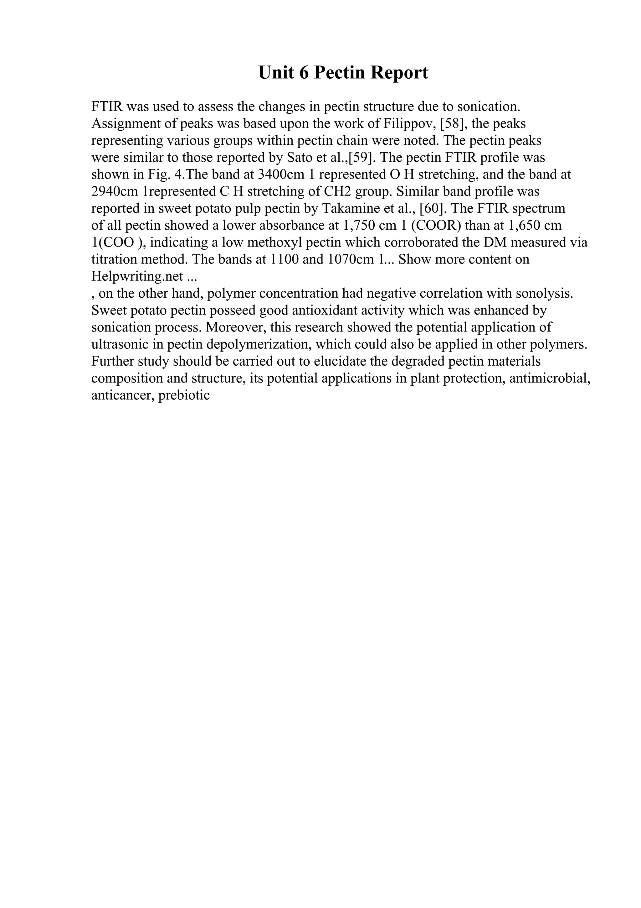 Unit 6 Pectin Report
FTIR was used to assess the changes in pectin structure due to sonication.
Assignment of peaks was based upon the work of Filippov, [58], the peaks
representing various groups within pectin chain were noted. The pectin peaks
were similar to those reported by Sato et al.,[59]. The pectin FTIR profile was
shown in Fig. 4.The band at 3400cm 1 represented O H stretching, and the band at
2940cm 1represented C H stretching of CH2 group. Similar band profile was
reported in sweet potato pulp pectin by Takamine et al., [60]. The FTIR spectrum
of all pectin showed a lower absorbance at 1,750 cm 1 (COOR) than at 1,650 cm
1(COO ), indicating a low methoxyl pectin which corroborated the DM measured via
titration method. The bands at 1100 and 1070cm 1... Show more content on
Helpwriting.net ...
, on the other hand, polymer concentration had negative correlation with sonolysis.
Sweet potato pectin posseed good antioxidant activity which was enhanced by
sonication process. Moreover, this research showed the potential application of
ultrasonic in pectin depolymerization, which could also be applied in other polymers.
Further study should be carried out to elucidate the degraded pectin materials
composition and structure, its potential applications in plant protection, antimicrobial,
anticancer, prebiotic
 