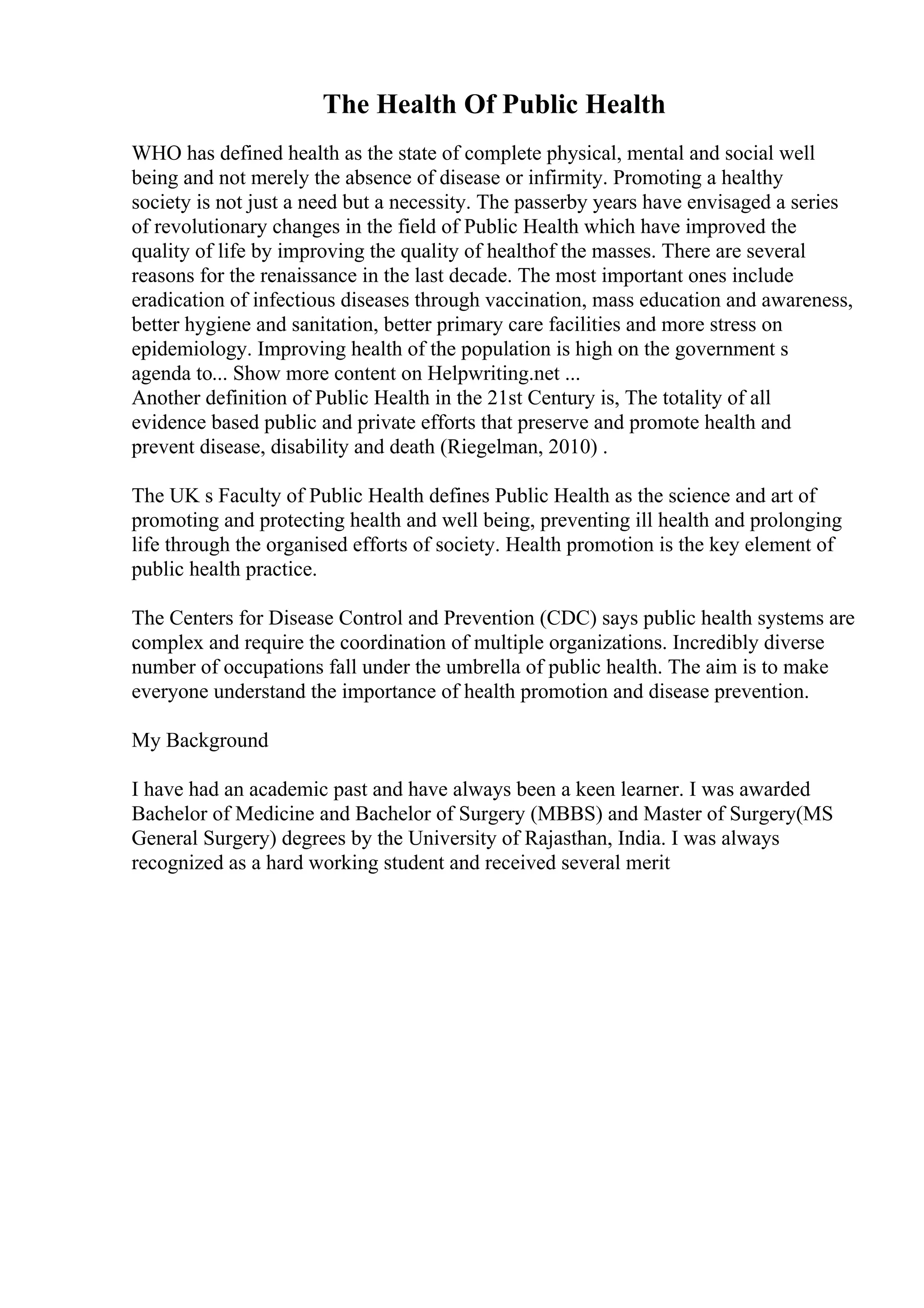 The Health Of Public Health
WHO has defined health as the state of complete physical, mental and social well
being and not merely the absence of disease or infirmity. Promoting a healthy
society is not just a need but a necessity. The passerby years have envisaged a series
of revolutionary changes in the field of Public Health which have improved the
quality of life by improving the quality of healthof the masses. There are several
reasons for the renaissance in the last decade. The most important ones include
eradication of infectious diseases through vaccination, mass education and awareness,
better hygiene and sanitation, better primary care facilities and more stress on
epidemiology. Improving health of the population is high on the government s
agenda to... Show more content on Helpwriting.net ...
Another definition of Public Health in the 21st Century is, The totality of all
evidence based public and private efforts that preserve and promote health and
prevent disease, disability and death (Riegelman, 2010) .
The UK s Faculty of Public Health defines Public Health as the science and art of
promoting and protecting health and well being, preventing ill health and prolonging
life through the organised efforts of society. Health promotion is the key element of
public health practice.
The Centers for Disease Control and Prevention (CDC) says public health systems are
complex and require the coordination of multiple organizations. Incredibly diverse
number of occupations fall under the umbrella of public health. The aim is to make
everyone understand the importance of health promotion and disease prevention.
My Background
I have had an academic past and have always been a keen learner. I was awarded
Bachelor of Medicine and Bachelor of Surgery (MBBS) and Master of Surgery(MS
General Surgery) degrees by the University of Rajasthan, India. I was always
recognized as a hard working student and received several merit
 