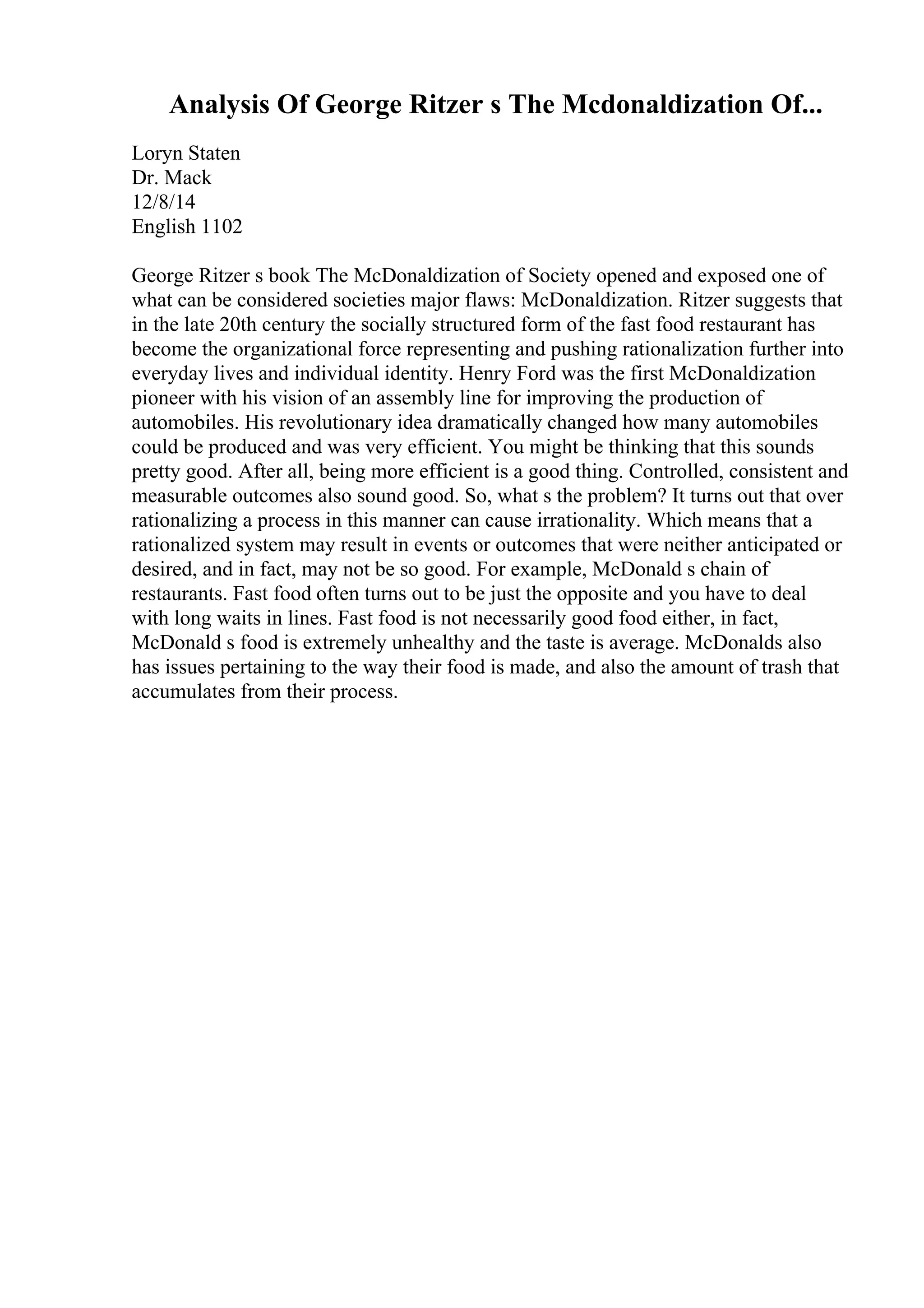Analysis Of George Ritzer s The Mcdonaldization Of...
Loryn Staten
Dr. Mack
12/8/14
English 1102
George Ritzer s book The McDonaldization of Society opened and exposed one of
what can be considered societies major flaws: McDonaldization. Ritzer suggests that
in the late 20th century the socially structured form of the fast food restaurant has
become the organizational force representing and pushing rationalization further into
everyday lives and individual identity. Henry Ford was the first McDonaldization
pioneer with his vision of an assembly line for improving the production of
automobiles. His revolutionary idea dramatically changed how many automobiles
could be produced and was very efficient. You might be thinking that this sounds
pretty good. After all, being more efficient is a good thing. Controlled, consistent and
measurable outcomes also sound good. So, what s the problem? It turns out that over
rationalizing a process in this manner can cause irrationality. Which means that a
rationalized system may result in events or outcomes that were neither anticipated or
desired, and in fact, may not be so good. For example, McDonald s chain of
restaurants. Fast food often turns out to be just the opposite and you have to deal
with long waits in lines. Fast food is not necessarily good food either, in fact,
McDonald s food is extremely unhealthy and the taste is average. McDonalds also
has issues pertaining to the way their food is made, and also the amount of trash that
accumulates from their process.
 