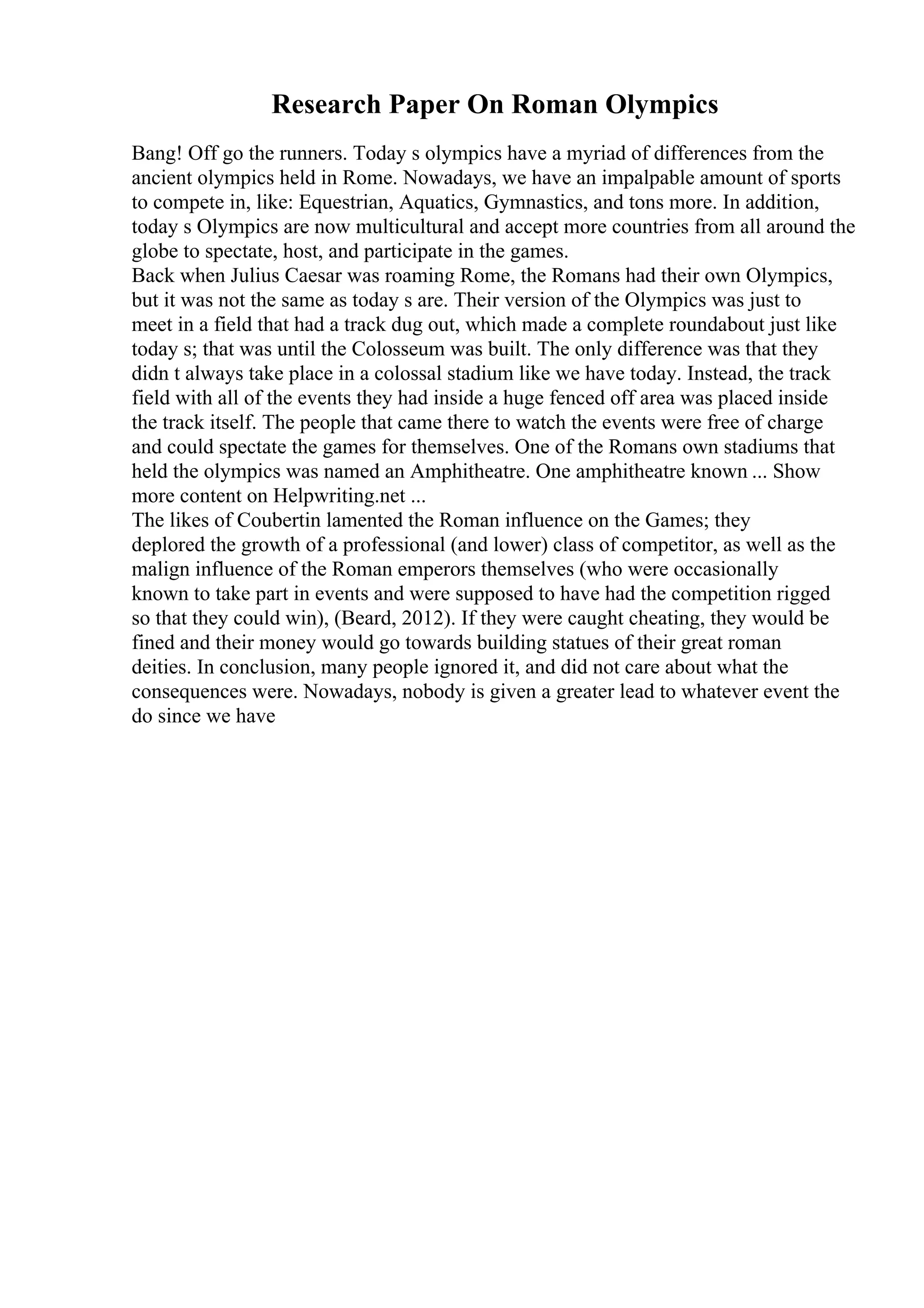 Research Paper On Roman Olympics
Bang! Off go the runners. Today s olympics have a myriad of differences from the
ancient olympics held in Rome. Nowadays, we have an impalpable amount of sports
to compete in, like: Equestrian, Aquatics, Gymnastics, and tons more. In addition,
today s Olympics are now multicultural and accept more countries from all around the
globe to spectate, host, and participate in the games.
Back when Julius Caesar was roaming Rome, the Romans had their own Olympics,
but it was not the same as today s are. Their version of the Olympics was just to
meet in a field that had a track dug out, which made a complete roundabout just like
today s; that was until the Colosseum was built. The only difference was that they
didn t always take place in a colossal stadium like we have today. Instead, the track
field with all of the events they had inside a huge fenced off area was placed inside
the track itself. The people that came there to watch the events were free of charge
and could spectate the games for themselves. One of the Romans own stadiums that
held the olympics was named an Amphitheatre. One amphitheatre known ... Show
more content on Helpwriting.net ...
The likes of Coubertin lamented the Roman influence on the Games; they
deplored the growth of a professional (and lower) class of competitor, as well as the
malign influence of the Roman emperors themselves (who were occasionally
known to take part in events and were supposed to have had the competition rigged
so that they could win), (Beard, 2012). If they were caught cheating, they would be
fined and their money would go towards building statues of their great roman
deities. In conclusion, many people ignored it, and did not care about what the
consequences were. Nowadays, nobody is given a greater lead to whatever event the
do since we have
 