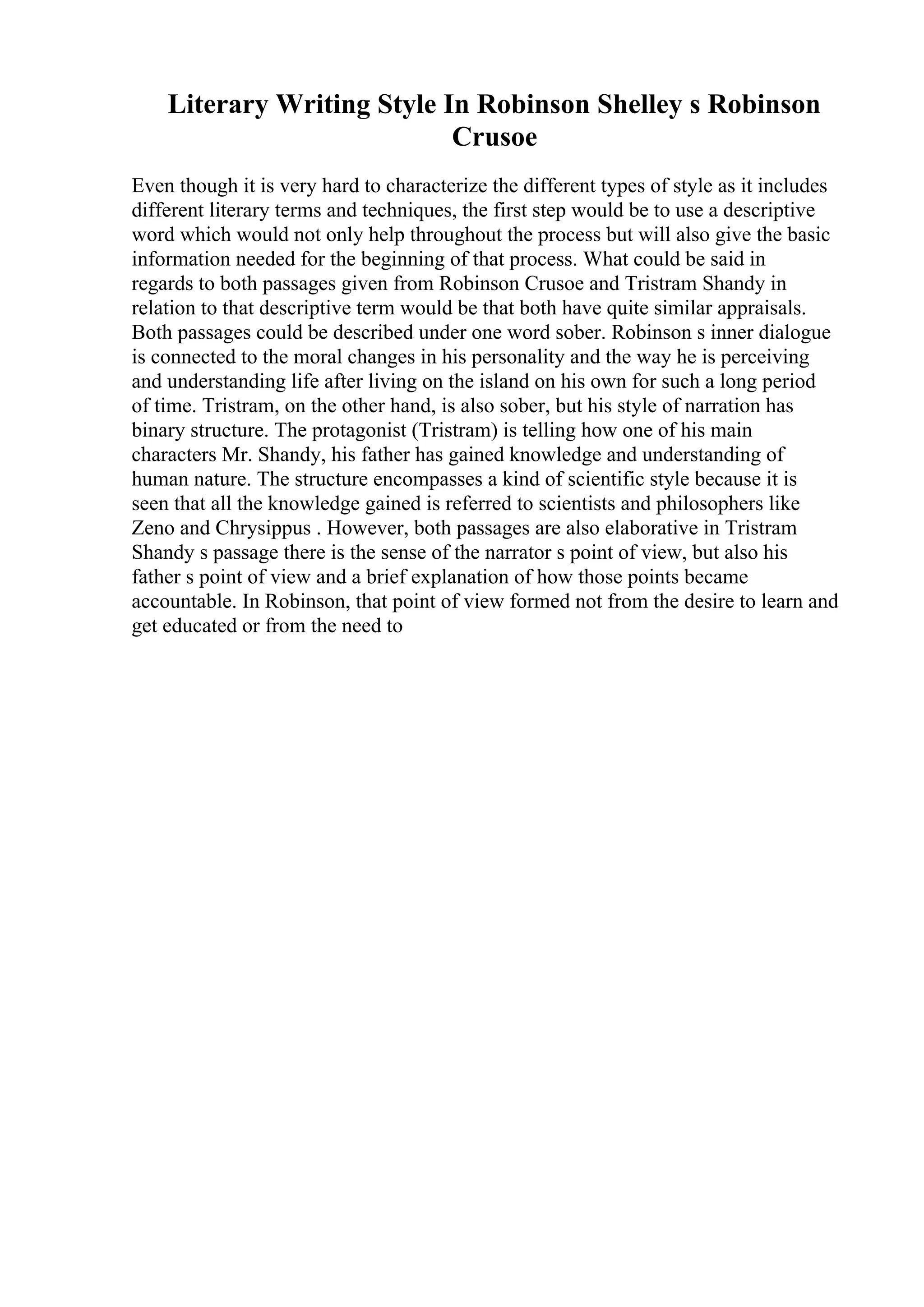 Literary Writing Style In Robinson Shelley s Robinson
Crusoe
Even though it is very hard to characterize the different types of style as it includes
different literary terms and techniques, the first step would be to use a descriptive
word which would not only help throughout the process but will also give the basic
information needed for the beginning of that process. What could be said in
regards to both passages given from Robinson Crusoe and Tristram Shandy in
relation to that descriptive term would be that both have quite similar appraisals.
Both passages could be described under one word sober. Robinson s inner dialogue
is connected to the moral changes in his personality and the way he is perceiving
and understanding life after living on the island on his own for such a long period
of time. Tristram, on the other hand, is also sober, but his style of narration has
binary structure. The protagonist (Tristram) is telling how one of his main
characters Mr. Shandy, his father has gained knowledge and understanding of
human nature. The structure encompasses a kind of scientific style because it is
seen that all the knowledge gained is referred to scientists and philosophers like
Zeno and Chrysippus . However, both passages are also elaborative in Tristram
Shandy s passage there is the sense of the narrator s point of view, but also his
father s point of view and a brief explanation of how those points became
accountable. In Robinson, that point of view formed not from the desire to learn and
get educated or from the need to
 