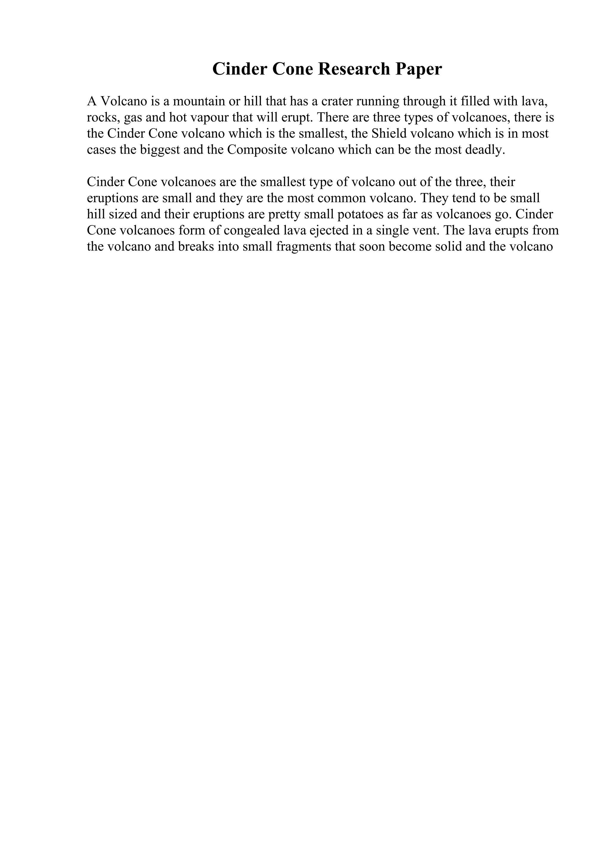 Cinder Cone Research Paper
A Volcano is a mountain or hill that has a crater running through it filled with lava,
rocks, gas and hot vapour that will erupt. There are three types of volcanoes, there is
the Cinder Cone volcano which is the smallest, the Shield volcano which is in most
cases the biggest and the Composite volcano which can be the most deadly.
Cinder Cone volcanoes are the smallest type of volcano out of the three, their
eruptions are small and they are the most common volcano. They tend to be small
hill sized and their eruptions are pretty small potatoes as far as volcanoes go. Cinder
Cone volcanoes form of congealed lava ejected in a single vent. The lava erupts from
the volcano and breaks into small fragments that soon become solid and the volcano
 