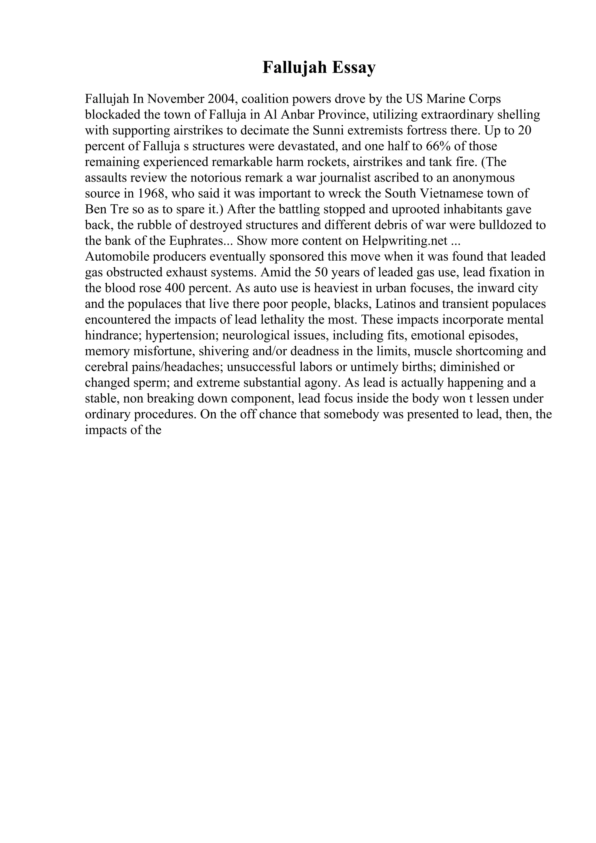 Fallujah Essay
Fallujah In November 2004, coalition powers drove by the US Marine Corps
blockaded the town of Falluja in Al Anbar Province, utilizing extraordinary shelling
with supporting airstrikes to decimate the Sunni extremists fortress there. Up to 20
percent of Falluja s structures were devastated, and one half to 66% of those
remaining experienced remarkable harm rockets, airstrikes and tank fire. (The
assaults review the notorious remark a war journalist ascribed to an anonymous
source in 1968, who said it was important to wreck the South Vietnamese town of
Ben Tre so as to spare it.) After the battling stopped and uprooted inhabitants gave
back, the rubble of destroyed structures and different debris of war were bulldozed to
the bank of the Euphrates... Show more content on Helpwriting.net ...
Automobile producers eventually sponsored this move when it was found that leaded
gas obstructed exhaust systems. Amid the 50 years of leaded gas use, lead fixation in
the blood rose 400 percent. As auto use is heaviest in urban focuses, the inward city
and the populaces that live there poor people, blacks, Latinos and transient populaces
encountered the impacts of lead lethality the most. These impacts incorporate mental
hindrance; hypertension; neurological issues, including fits, emotional episodes,
memory misfortune, shivering and/or deadness in the limits, muscle shortcoming and
cerebral pains/headaches; unsuccessful labors or untimely births; diminished or
changed sperm; and extreme substantial agony. As lead is actually happening and a
stable, non breaking down component, lead focus inside the body won t lessen under
ordinary procedures. On the off chance that somebody was presented to lead, then, the
impacts of the
 